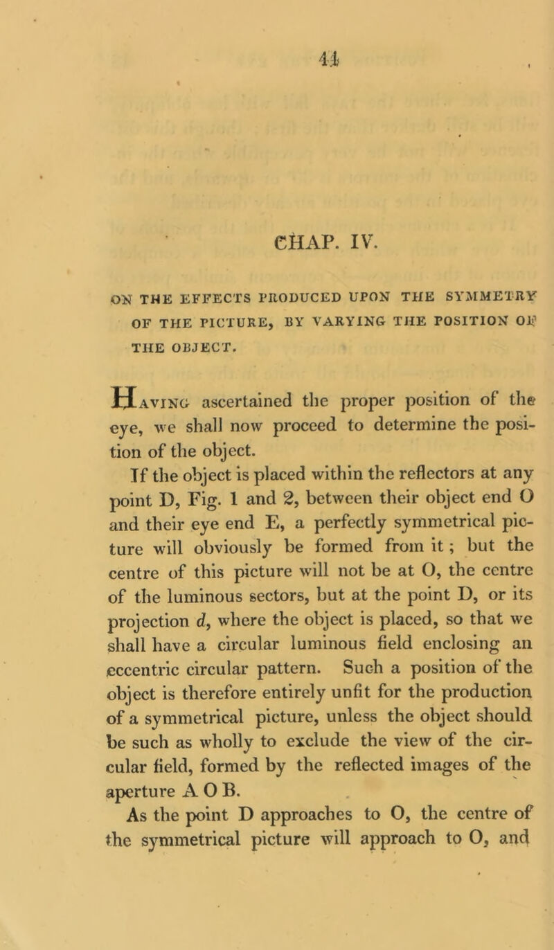 ON THE EFFECTS PIIODUCED UPON THE SYMMETRY OF THE PICTURE, BY VARYING THE POSITION OE THE OBJECT. H AviNG ascertained the proper position of the eye, ve shall now proceed to determine the posi- tion of the object. Tf the object is placed within the reflectors at any point D, Fig. 1 and 2, between their object end O and their eye end E, a perfectly symmetrical pic- ture will obviously be formed from it; but the centre of this picture will not be at O, the centre of the luminous sectors, but at the point D, or its projection d, where the object is placed, so that we shall have a circular luminous field enclosing an eccentric circular pattern. Such a position of the object is therefore entirely unfit for the production of a symmetrical picture, unless the object should be such as wholly to exclude the view of the cir- cular field, formed by the reflected images of the aperture A O B. As the point D approaches to O, the centre of the symmetrical picture will approach to O, and
