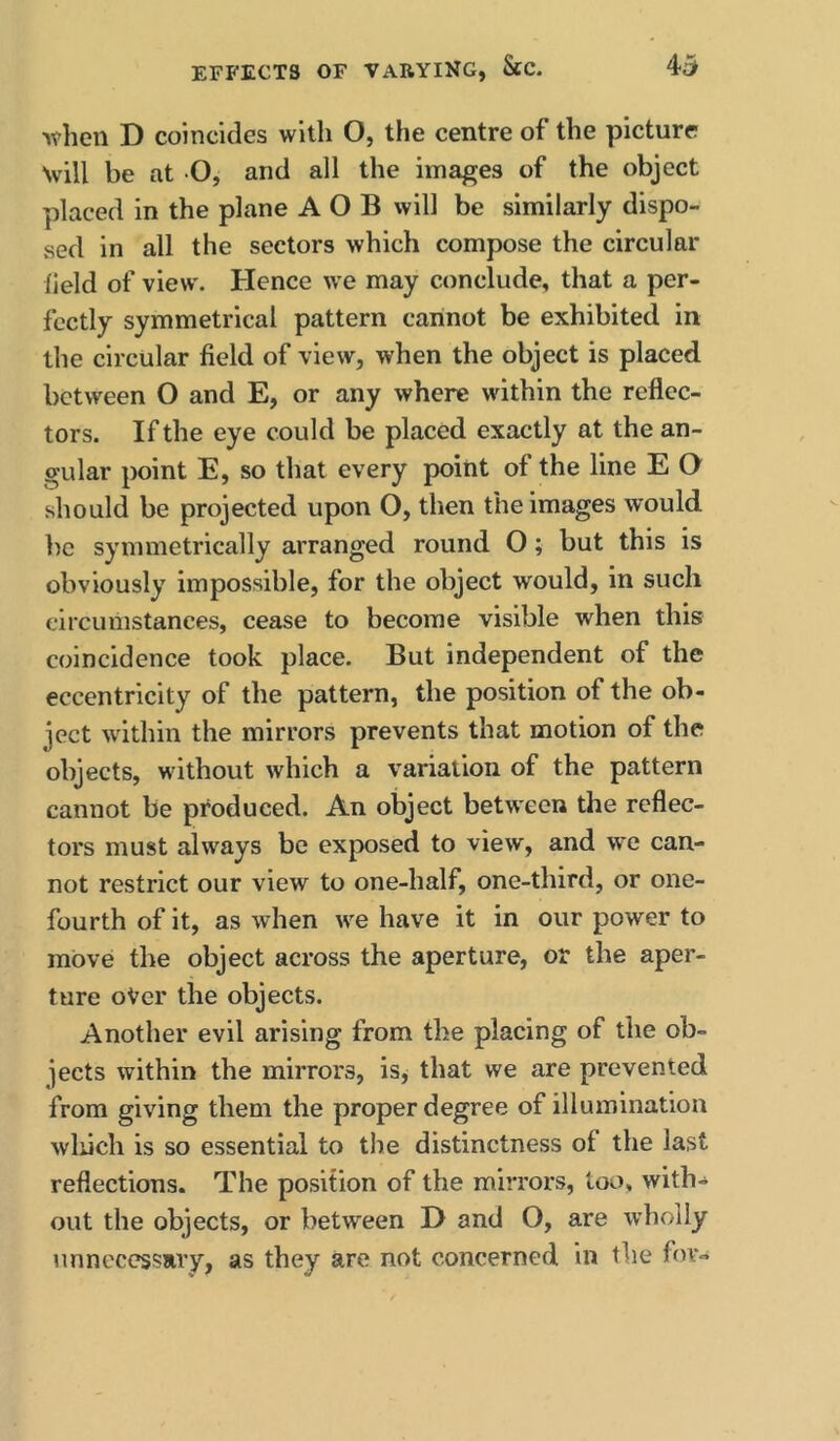 when D coincides with O, the centre of the picture Nvill be at O, and all the images of the object placed in the plane A O B will be similarly dispo- sed in all the sectors which compose the circular held of view. Hence we may conclude, that a per- fectly symmetrical pattern cannot be exhibited in the circular field of view, when the object is placed between O and E, or any where within the reflec- tors. If the eye could be placed exactly at the an- gular point E, so that every point of the line E O should be projected upon O, then the images would be symmetrically arranged round O; but this is obviously impossible, for the object would, in such circumstances, cease to become visible when this coincidence took place. But independent of the eccentricity of the pattern, the position of the ob- ject within the mirrors prevents that motion of the objects, without which a variation of the pattern cannot be produced. An object between the reflec- tors must always be exposed to view, and we can- not restrict our view to one-half, one-third, or one- fourth of it, as when we have it in our power to move the object across the aperture, or the aper- ture oVer the objects. Another evil arising from the placing of the ob- jects within the mirrors, is^ that we are prevented from giving them the proper degree of illumination wliich is so essential to the distinctness of the last reflections. The position of the mirrors, loo, with-^ out the objects, or between D and O, are wholly unnecessary, as they are not concerned in the for-