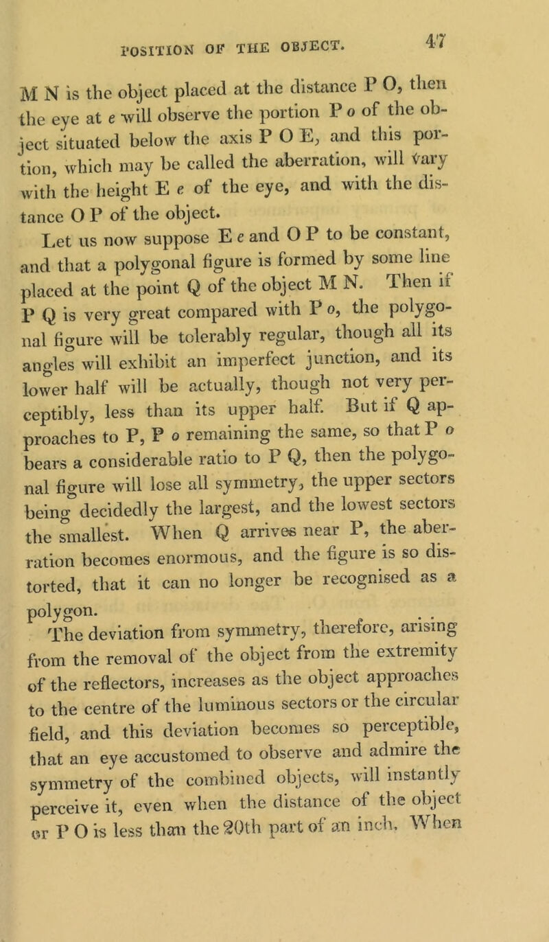 M N is the object placed at the distance T O, then the eye at e -will observe the portion P o of the ob- ject situated below the axis POE, and this por- tion, which may be called the aberration, will Vary with’ the height E e of the eye, and with the dis- tance O P ot the object. Let us now suppose E e and O P to be constant, and that a polygonal figure is formed by some line placed at the point Q of the object M N. Then if P Q is very great compared with P o, the polygo- nal figure will be tolerably regular, though all its angles will exhibit an imperfect junction, and its lower half will be actually, though not very per- ceptibly, less than its upper half. But if Q ap- proaches to P, P o remaining the same, so that P o bears a considerable ratio to P Q, then the polygo- nal figure will lose all symmetry, the upper sectors being'’decidedly the largest, and the lowest sectors the Smallest. When Q arrives near P, the aber- ration becomes enormous, and the figure is so dis- torted, that it can no longer be recognised as a polygon. The deviation from symmetry, thei'elorc, arising from the removal of the object from the extremity of the reflectors, increases as the object approaches to the centre of the luminous sectors or the circular field, and this deviation becomes so perceptible, that an eye accustomed to observe and admire the symmetry of the combined objects, will instantly perceive it, even when the distance of the object or P O is less than the 20th part of an inch. When