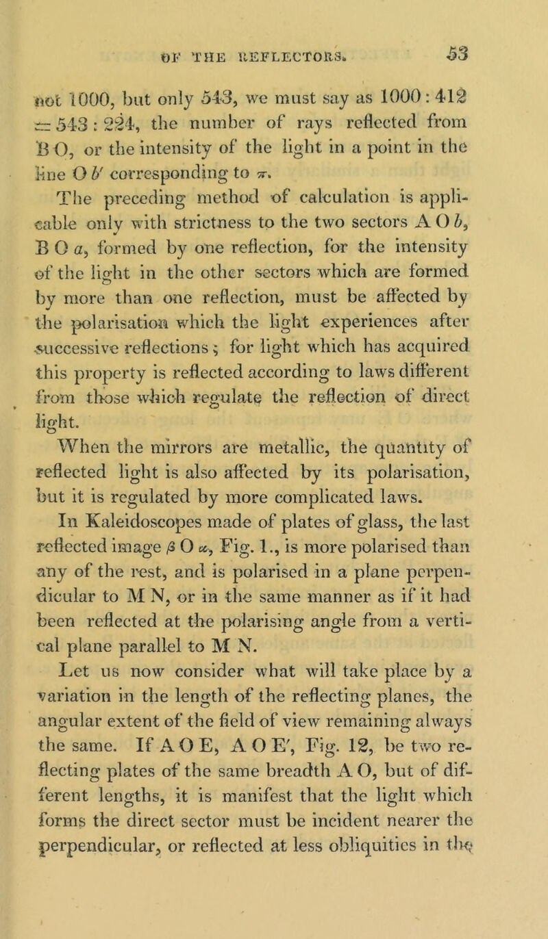 not 1000, but only 543, we must say as 1000:419 343 : 294, the number of rays reflected from B O, or the intensity of the light in a point in the l-ine O b' corresponding to tt. The preceding method of calculation is appli- cable only with strictness to the two sectors A O 5, B O a, formed by one reflection, for the intensity of the liirht in the other sectors Avhich are formed o by more than one reflection, must be affected by the polarisation which the light experiences after ■successive reflections; for light which has acquired this property is reflected according to laws different from those which regulate the reflection of direct light. When the mirrors are metallic, the quantity of reflected light is also affected by its polarisation, but it is regulated by more complicated laws. In Kaleidoscopes made of plates of glass, the last reflected image /3 O Fig. 1,, is more polarised than any of the rest, and is polarised in a plane perpen- dicular to M N, or in the same manner as if it had been reflected at the polarising angle from a verti- cal plane parallel to M N. Let us now consider what Avill take place by a variation in the length of the reflecting planes, the angular extent of the field of view remaining always the same. If A O E, AO E', Fig. 12, be two re- flecting plates of the same breadth A O, but of dif- ferent lengths, it is manifest that the light which forms the direct sector must be incident nearer the perpendicular, or reflected at less obliquities in tin,*