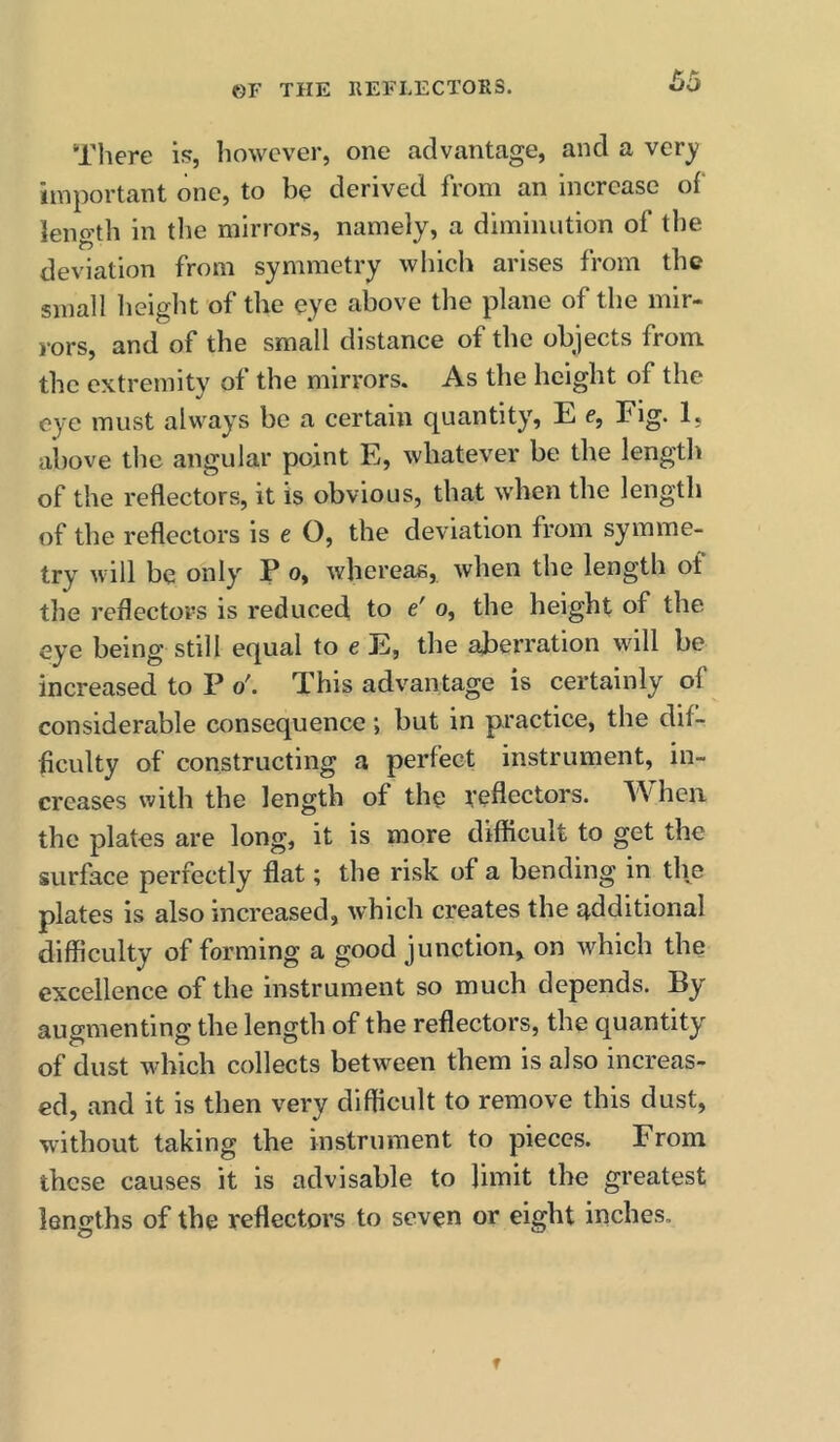 There is, however, one advantage, and a ver^ important one, to be derived from an increase of leno’th in the mirrors, namely, a diminution of the deviation from symmetry which arises from the small height of the eye above the plane of the mir- rors, and of the small distance of the objects from the extremity of the mirrors. As the height of the eye must always be a certain quantity, E e. Fig. 1, above tlie angular point E, whatever be the length of the reflectors, it is obvious, that when the length of the reflectors is e O, the deviation from symme- try will be only P o, whereas, when the length ot the reflectors is reduced, to e' o, the height of the eye being still equal to e E, the aberration will be increased to P o'. This advantage is certainly of considerable consequence; but in practice, the dif- ficulty of constructing a perfect instrument, in- creases with the length of the reflectors. AA' hen the plates are long, it is more difficult to get the surface perfectly flat; the risk of a bending in the plates is also increased, Avhich creates the additional difficulty of forming a good junction, on which the excellence of the instrument so much depends. By augmenting the length of the reflectors, the quantity of dust which collects between them is also increas- ed, and it is then very difficult to remove this dust, without taking the instrument to pieces. From these causes it is advisable to limit the greatest lengths of the reflectors to seven or eight inches.