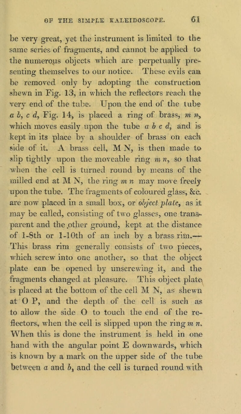 be very great, yet the instrument is limited to the same series of fragments, and cannot be applied to the numerous objects which are perpetually pre- senting themselves to our notice. These evils can be removed only by adopting the construction shewn in Fig. 13, in which the reflectors reach the very end of the tube. Upon the end of the tube ah, c Fig. 14, is placed a ring of brass, m n, which moves easily upon the tube abed, and is kept in its place by a shoulder of brass on each side of it. A brass cell, M N, is then made to .slip tightly upon the moveable ring m n, so that when the cell is turned round by means of the milled end at M N, the ring m n may move freely upon the tube. The fragments of coloured glass, &c. are now placed in a small box, or object plate, as it may be called, consisting of two glasses, one transr- parent and the .other ground, kept at the distance of l-8th or 1-10th of an inch bv a brass rim.-— j This brass rim generally consists of two pieces, which screw into one another, so that the object plate can be opened by unscrewing it, and the fragments changed at pleasure. This object plate is placed at the bottom of the cell M N, as shewn at O P, and the depth of the cell is such as to allow the side O to touch the end of the re- flectors, when the cell is slipped upon the ring m n. When this is done the instrument is held in one hand with the angular point E downwards, which is known by a mark on the upper side of the tube between a and h, and the cell is turned round with