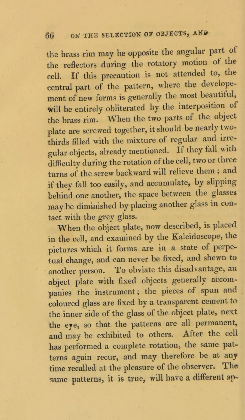 the brass rim may be opposite the angular part of the reflectors during the rotatory motion of the cell. If this precaution is not attended to, the central part of the pattern, where the develope- ment of new forms is generally the most beautiful, <rill be entirely obliterated by the interposition of the brass rim. When the two parts of the object plate are screwed together, it should be nearly Uvo- thirds filled with the mixture of regular and irre- gular objects, already mentioned. If they fall with difficulty during the rotation of the cell, two or three turns of the screw backward will relieve them ; and if they fall too easily, and accumulate, by slipping behind one another, the space between the glasses may be diminished by placing another glass in con- tact with the grey glass. When the object plate, now described, is placed in the cell, and examined by the Kaleidoscope, the pictures which it forms are in a state of perpe- tual change, and can never be fixed, and shewn to another person. To obviate this disadvantage, an object plate with fixed objects generally accom- panies the instrument; the pieces of spun and coloured glass are fixed by a transparent cement to the inner side of the glass of the object plate, next the eye, so that the patterns are all permanent, and may be exhibited to others. After the cell has performed a complete rotation, the same pat- terns again recur, and may therefore be at any time recalled at the pleasure of the observer. The same patterns, it is true, will have a different ap-