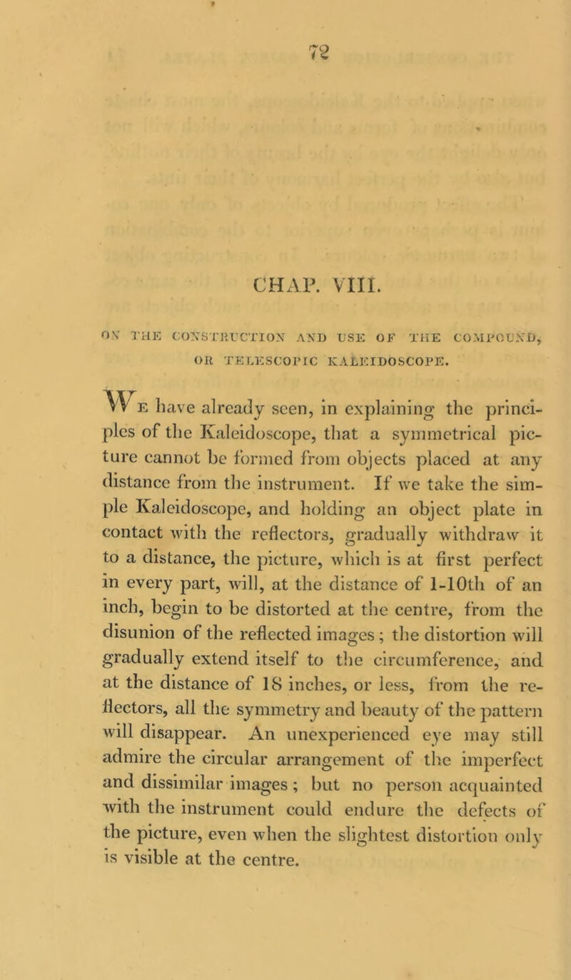 CHAP. vin. OV TUK CON’STJIUCTION AXIJ i;SK OK THE COMKOL'.VD, Oil TELESCOPIC KALEIDOSCOPE. have already seen, in explaining the princi- ples of the Kaleidoscope, that a symmetrical pic- ture cannot be formed from objects placed at any distance from the instrument. If we take the sim- ple Kaleidoscope, and holding an object plate in contact with the reflectors, gradually withdraw it to a distance, the picture, which is at first perfect in every part, will, at the distance of 1-lOth of an inch, begin to be distorted at the centre, from the disunion of the reflected images; the distortion will gradually extend itself to the circumference, and at the distance of 18 inches, or less, irorn the re- flectors, all the symmetry and beauty of the pattern will disappear. An unexperienced eye may still admire the circular arrangement of the imperfect and dissimilar images ; but no person acquainted with the instrument could endure the defects of the picture, even when the slightest distortion only is visible at the centre.