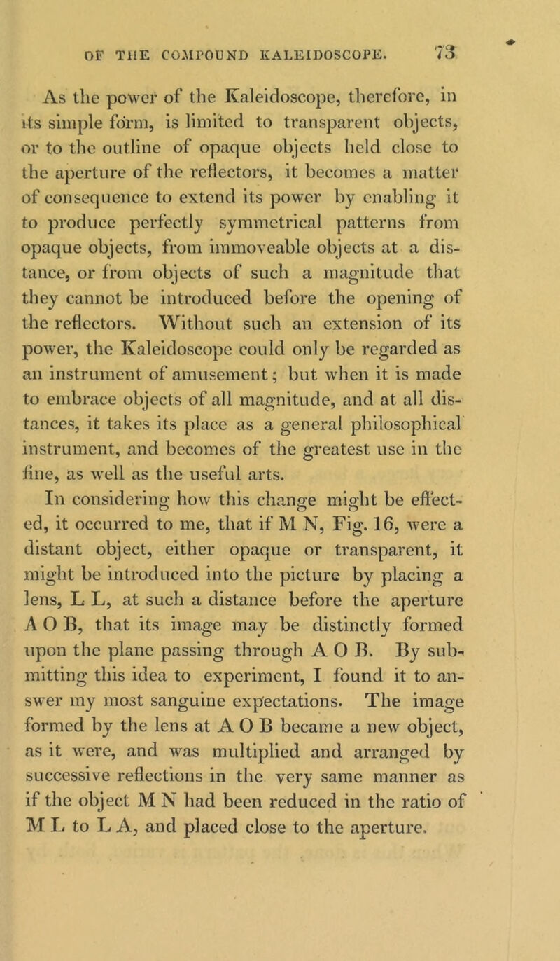 As the power of the Kaleidoscope, therefore, in its simple form, is limited to transparent objects, or to the outline of opaque objects held close to the aperture of the reflectors, it becomes a matter of consequence to extend its power by enabling it to produce perfectly symmetrical patterns from opaque objects, from immoveable objects at a dis- tance, or from objects of such a magnitude that they cannot be introduced before the opening of the reflectors. Without such an extension of its power, the Kaleidoscope could only be regarded as an instrument of amusement; but when it is made to embrace objects of all magnitude, and at all dis- tances, it takes its place as a general philosophical instrument, and becomes of the greatest use in the fine, as well as the useful arts. In considering how this change might be effect- ed, it occurred to me, that if M N, Fig. 16, were a distant object, either opaque or transparent, it might be introduced into the picture by placing a lens, L L, at such a distance before the aperture A O 13, that its image may be distinctly formed upon the plane passing through A O B. By sub-- mitting this idea to experiment, I found it to an- swer my most sanguine expectations. The image formed by the lens at A O B became a new object, as it were, and was multiplied and arranged by successive reflections in the very same manner as if the object M N had been reduced in the ratio of M L to L A, and placed close to the aperture.