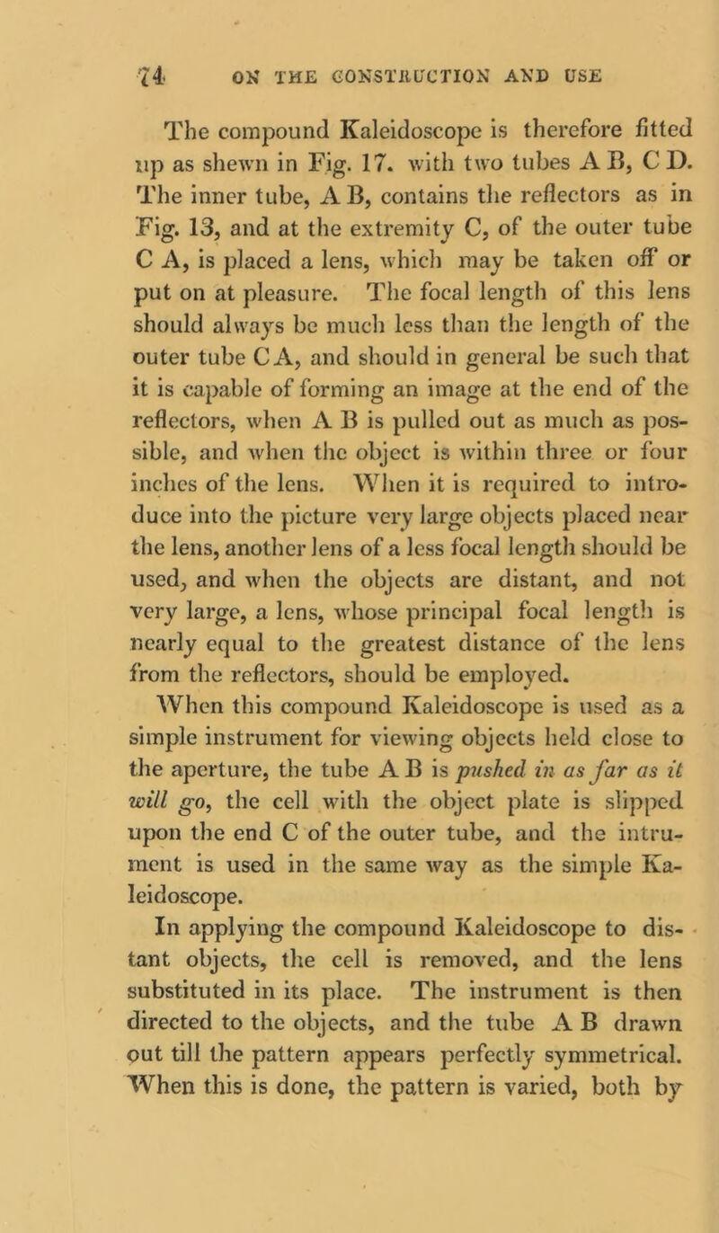 The compound Kaleidoscope is therefore fitted up as shewn in Fig. 17. with two tubes AB, CD. The inner tube, AB, contains tlie reflectors as in Fig. 13, and at the extremity C, of the outer tube C A, is placed a lens, which may be taken off or put on at pleasure. The focal length of this lens should always be much less than the length of the outer tube C A, and should in general be such that it is capable of forming an image at the end of the reflectors, when A B is pulled out as much as pos- sible, and when the object is within three or four inches of the lens. Wlien it is required to intro- duce into the picture very large objects placed near the lens, another lens of a less focal length should be used, and when the objects are distant, and not very large, a lens, whose principal focal lengtli is nearly equal to the greatest distance of the lens from the reflectors, should be employed. When this compound Kaleidoscope is used as a simple instrument for viewing objects held close to the aperture, the tube AB is pushed in as far as it will gOy the cell with the object plate is slipped upon the end C of the outer tube, and the intru- ment is used in the same way as the simple Ka- leidoscope. In applying the compound Kaleidoscope to dis- • tant objects, the cell is removed, and the lens substituted in its place. The instrument is then directed to the objects, and the tube A B drawn out till the pattern appears perfectly symmetrical. When this is done, the pattern is varied, both by