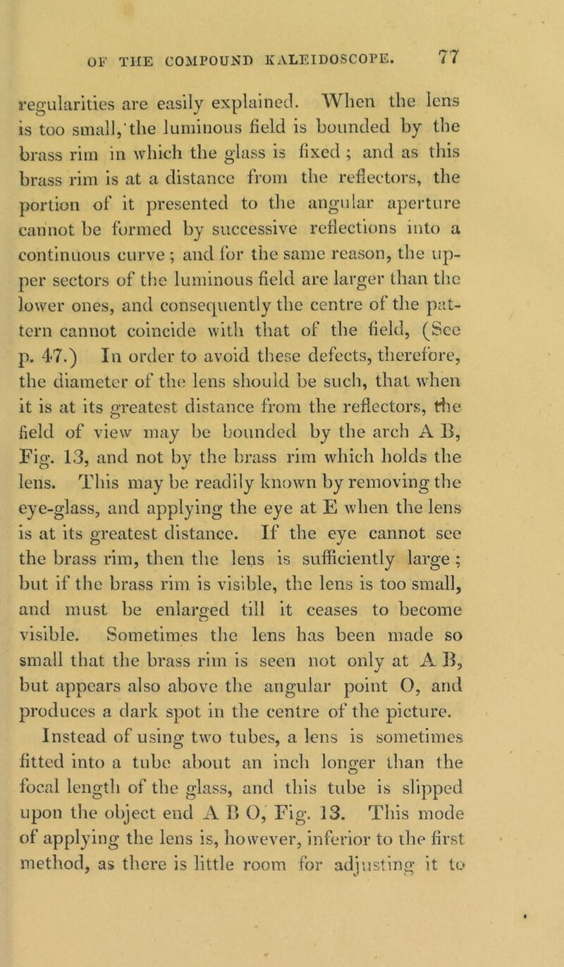 regularities are easily explained. When the lens is too small,'the luminous field is bounded by the brass rim in which the glass is fixed ; and as this brass rim is at a distance from the reflectors, the portion of it presented to the angular aperture cannot be formed by successive reflections into a continuous curve ; and for the same reason, the up- per sectors of the luminous field are larger than the lower ones, and consequently the centre of the pat- tern cannot coincide with that of the field, (See p. 47.) In order to avoid these defects, therefore, the diameter of the lens should be such, that when it is at its greatest distance from the reflectors, tlie field of view may be bounded by the arch A B, Fig. 13, and not by the brass rim which holds the lens. This may be readily known by removing the eye-glass, and applying the eye at E when the lens is at its greatest distance. If the eye cannot see the brass rim, then the lens is sufficiently large ; but if the brass rim is visible, the lens is too small, and must be enlarged till it ceases to become visible. Sometimes the lens has been made so small that the brass rim is seen not only at A B, but appears also above the angular point O, and produces a dark spot in the centre of the picture. Instead of using two tubes, a lens is sometimes fitted into a tube about an inch lonQ:er than the focal length of the glass, and this tube is slipped upon the object end A B O, Fig. 13. This mode of applying the lens is, however, inferior to the first method, as there is little room for adjusting it to