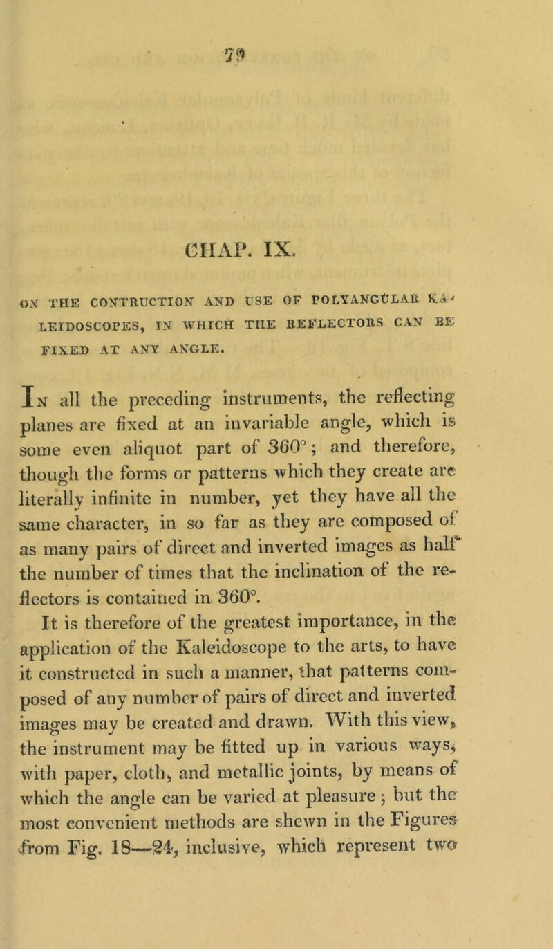 ox THE CONTRUCTION AND USE OF POLYANGtLAU KA' LEIDOSCOPES, IN WHICH THE REFLECTORS CAN BE FIXED AT ANY ANGLE. In all the preceding Instruments, the reflecting planes are fixed at an invariable angle, which is some even aliquot part of 360”; and therefore, though the forms or patterns which they create arc literUly infinite in number, yet they have all the same character, in so far as they are composed of as many pairs of direct and inverted images as halt the number of times that the inclination of the re- flectors is contained in 360”. It is therefore of the greatest Importance, in the application of the Kaleidoscope to the arts, to have it constructed in such a manner, that patterns com- posed of any number of pairs of direct and Inverted images may be created and drawn. With this view, the instrument may be fitted up in various ways^ with paper, cloth, and metallic joints, by means of which the angle can be varied at pleasure j but the most convenient methods are shewn in the Figures -from Fig. 18—24, inclusive, which represent two