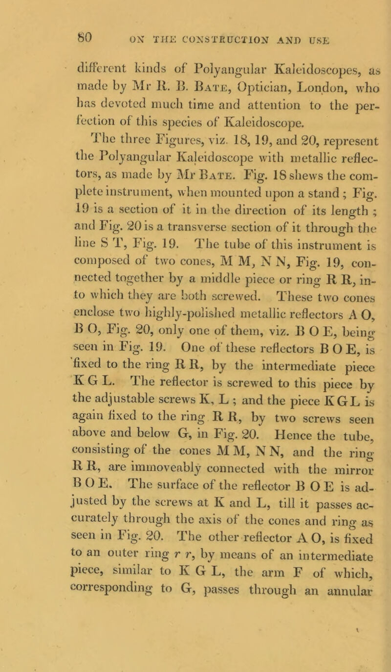 so different kinds of Polyangular Kaleidoscopes, as made by Mr ]l. ]}. Bate, Optician, London, wlio lias devoted much time and attention to the per- fection of tliis species of Kaleidoscope. The three Figures, viz. 18, 19, and 20, represent the Polyangular Kaleidoscope with metallic reflec- tors, as made by Mr Bate. Fig. 18 shews the com- plete instrument, when mounted upon a stand ; Fig. 19 is a section of it in the direction of its length ; and Fig. 20 is a transverse section of it throuo-h the 1. . ® line S T, Fig. 19. The tube of this instrument is composed of two cones, M M, N N, Fig. 19, con- nected together by a middle piece or ring R R, in- to which they are both screwed. These two cones enclose two highly-polished metallic reflectors A O, B O, Fig. 20, only one of them, viz. B O E, being seen in Fig. 19. One of these reflectors B O E, is fixed to the ring R R, by the intermediate piece K G L. The reflector is screwed to this piece by the adjustable screws K, L ; and the piece KGL is again fixed to the ring R R, by two screws seen above and below G, in Fig. 20. Hence the tube, consisting of the cones M M, N N, and the ring R R, are immoveably connected with the mirror B O E. The surface of the reflector B OE is ad- justed by the screws at K and L, till it passes ac- curately through the axis of the cones and ring as seen in Fig. 20. The other reflector A O, is fixed to an outer ring r r, by means of an intermediate piece, similar to K G L, the arm F of which, corresponding to G, jiasses through an annular