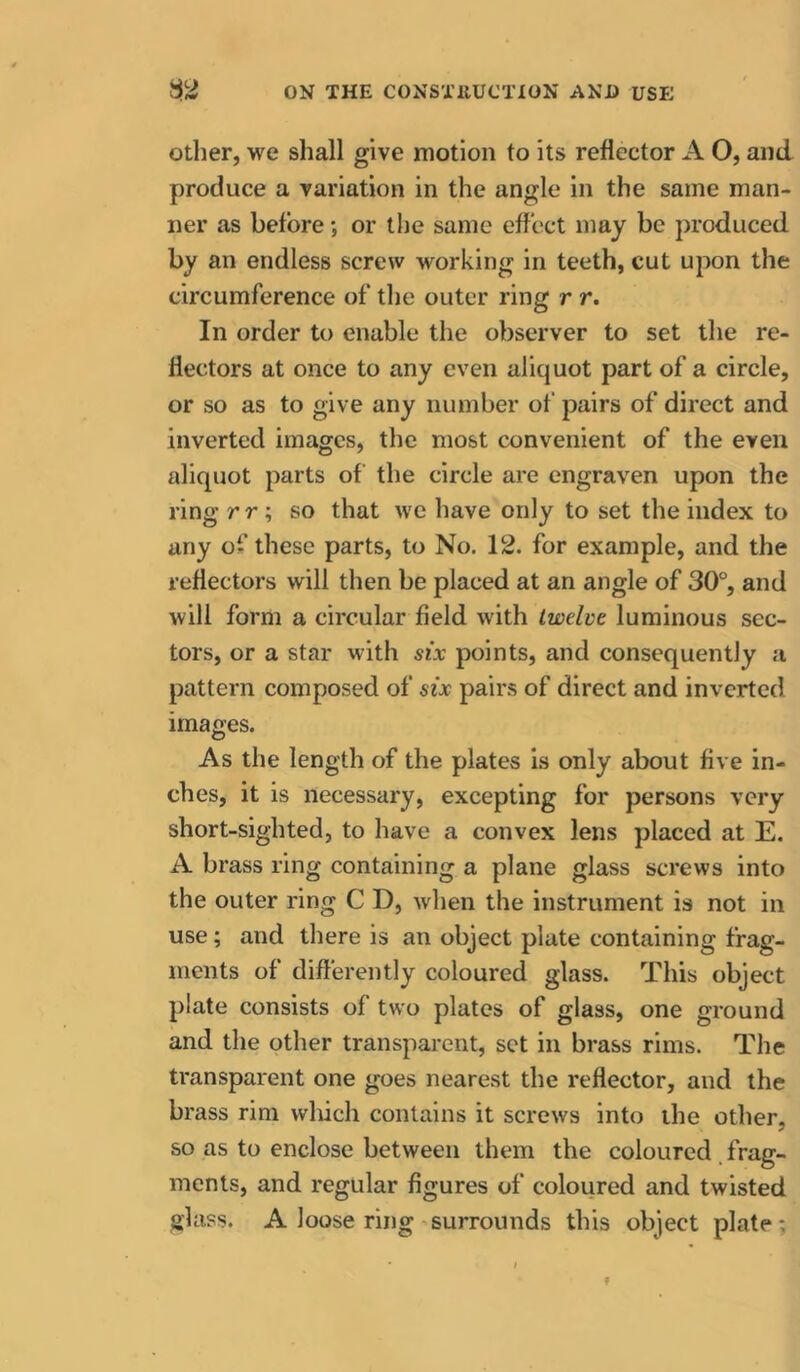 Other, we shall give motion to its reflector A O, and produce a variation in the angle in the same man- ner as before •, or the same effect may be produced by an endless screw working in teeth, cut upon the circumference of the outer ring r r. In order to enable the observer to set the re- flectors at once to any even aliquot part of a circle, or so as to give any number of pairs of direct and inverted images, the most convenient of the even aliquot parts of the circle are engraven upon the ring rr\ so that we have only to set the index to any of these parts, to No. 12. for example, and the reflectors will then be placed at an angle of 30°, and will form a circular field with twelve luminous sec- tors, or a star with six points, and consequently a pattern composed of six pairs of direct and inverted images. As the length of the plates Is only about five in- ches, it is necessary, excepting for persons very short-sighted, to have a convex lens placed at E. A brass ring containing a plane glass screws into the outer ring C D, when the instrument is not in use; and there is an object plate containing frag- ments of differently coloured glass. This object plate consists of two plates of glass, one ground and the other transparent, set in brass rims. The transparent one goes nearest the reflector, and the brass rim wluch contains it screws into the other, so as to enclose between them the coloured frag- ments, and regular figures of coloured and twisted glass. A loose ring surrounds this object plate:
