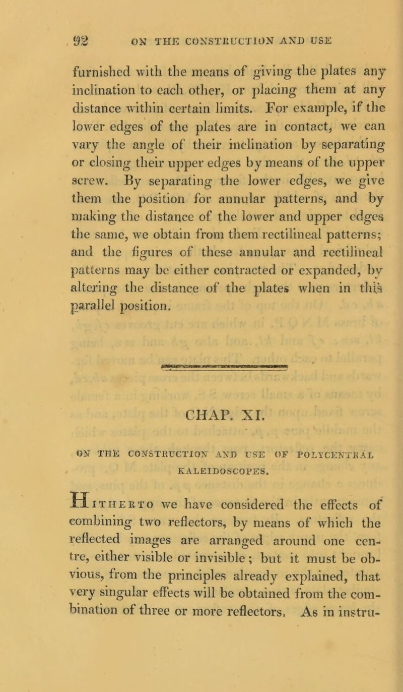 . OK TIIK COKSTIILTCTION AXD USE furnished with the means of giving tlie plates any inclination to each other, or placing them at any distance within certain limits. For example, if the lower edges of the plates are in contact, we can vary the angle of their inclination by separating or closing their upper edges by means of the upper screw. By separating the lower edges, we give them the position for annular patterns, and by making the distance of the lower and upper edges the same, we obtain from them rectilineal patterns; and the figures of these annular and rectilineal patterns may be either contracted or expanded, bv altcj'ing the distance of the plates when in this parallel position. CHAP. XL OK XriK COKSTRUCTIOX AXD L’SE OF POLl’CEKTUAL KALEIDOSCOPES. H. THEiiTo we have considered the effects of combining two reflectors, by means of which the reflected images are arranged around one cen- tre, either visible or invisible ; but it must be ob- vious, from the principles already explained, that very singular effects will be obtained from the com- bination of three or more reflectors, As in instru-