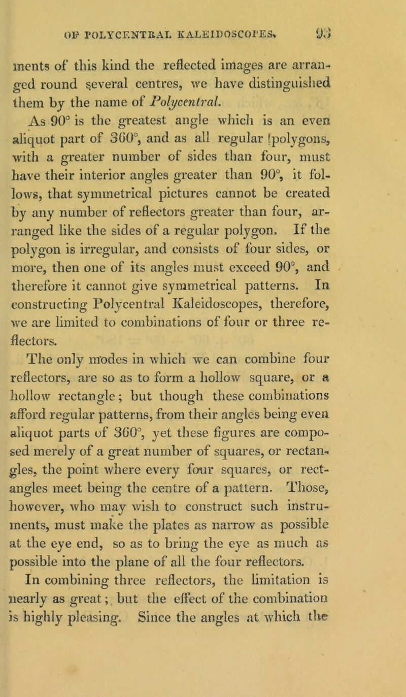 OP POLYCENTHAL KALEIDOSCOPES, {)[] merits of this kind the reflected Images are arran- ged round several centres, we have distinguished them by the name of Pol^ycenlral. As 90” is the greatest angle whicli is an even aliquot part of 300°, and as all regular Ipolygons, with a greater number of sides than four, must have their interior angles greater than 90°, it fol- lows, that symmetrical pictures cannot be created by any number of reflectors greater than four, ar- ranged like the sides of a regular polygon. If the polygon is irregular, and consists of four sides, or more, then one of its angles must exceed 90°, and - therefore it cannot give symmetrical patterns. In constructing Polycentral Kaleidoscopes, therefore, we are limited to combinations of four or three re- flectors. The only modes in which we can combine four reflectors, are so as to form a hollow square, or a hollow rectangle; but though these combinations aflbrd regular patterns, from their angles being even aliquot parts of 3()0°, yet these figures are compo- sed merely of a great number of squares, or rectan- gles, the point where every four squares, or rect- angles meet being the centre of a pattern. Those, however, who may v/ish to construct such instru- ments, must make the plates as narrow as possible at the eye end, so as to bring the eye as much as possible into the plane of all the four reflectors. In combining three reflectors, the limitation is nearly as greatbut the eflect of the combination is highly pleasing. Since the angles at which the