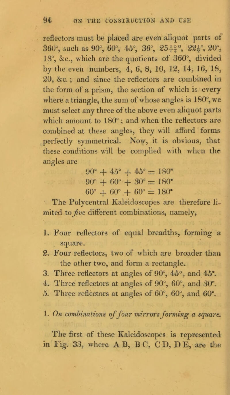 reflectors must be placed are even aliquot parts of 36IJ% such as 90% 00% 45% 36% 25|°% 22^% 20% 18% &:c., which are the quotients of 360% divided by the even numbers, 4, 6, 8, 10, 12, 14, 16, 18, 20, &c.; and since the reflectors are combined in tlie form of a prism, the section of which is every where a triangle, the sum of whose angles is 180% we must select any three of the above even aliquot parts which amount to 180°; and when the reflectors are combined at these angles, they will afford forms perfectly symmetrical. Now, it is obvious, that these conditions will be complied with when the angles are 90° + 45°-f-45° = lS(r 90° + 60° 30° =180* 60° + 60° + 60° = 180* • The Polycentral Kaleidoscopes are therefore li- mited to Jive different combinations, namely, 1. Four reflectors of equal breadths, forming a square. 2. Four reflectors, two of which are broader than the other two, and form a rectangle. 3. Three reflectors at angles of 90°, 45°, and 45*. 4. Three reflectors at angles of 90°, 60°, and 30°. 5. Three reflectors at angles of 60°, 60°, and 60*. 1. On coinhiimtiona of four mirrors forming a square. The first of these Kaleidoscopes is represented in Fig. 33, where A B, B C, C D, D E, are the