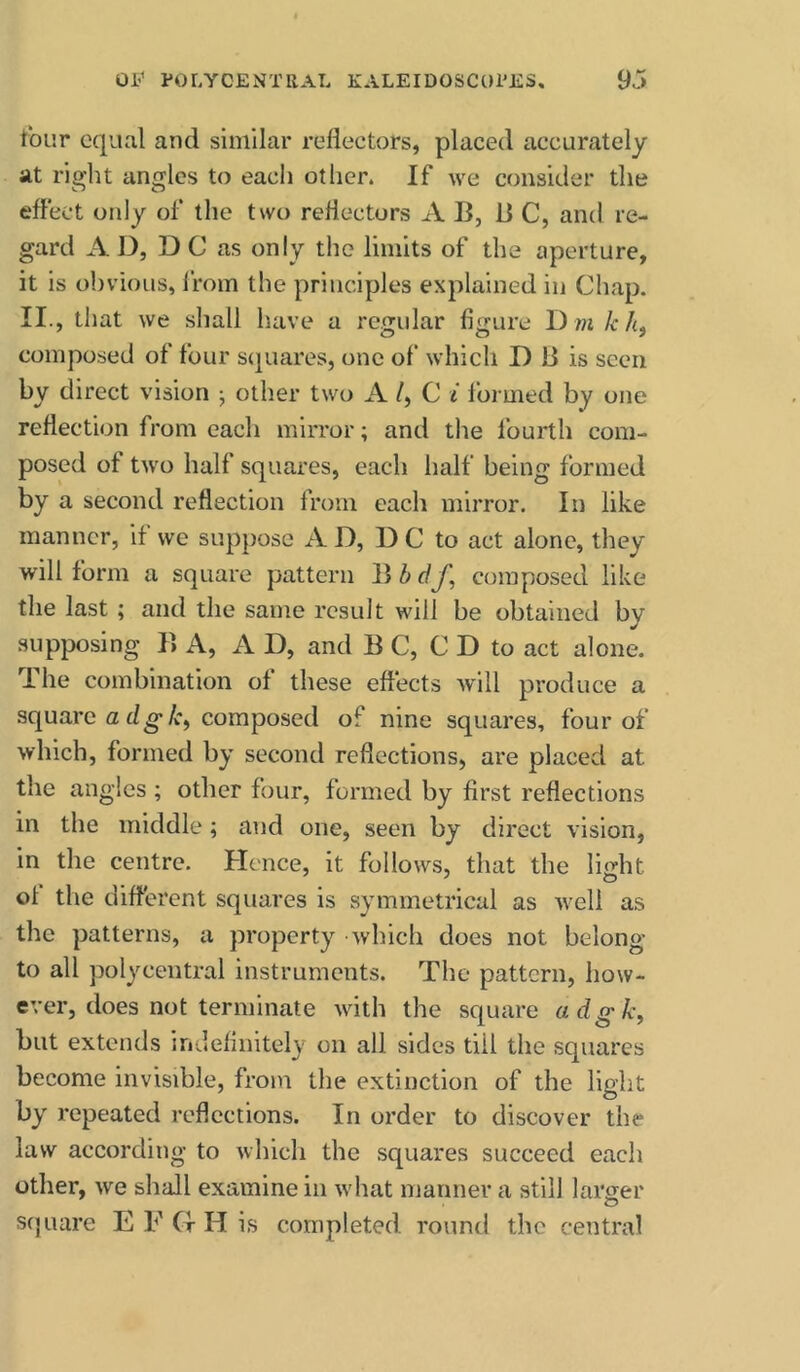 t^bur equal and similar reflectors, placed accurately at riffht antrlcs to each other. If we consider the o o effect only of the two reflectors A B, B C, and re- gard A D, D C as only the limits of the aperture, it is obvious, I'rom the principles explained in Chap. II., that we shall have a regular figure D m/cA, composed of four sijuares, one of which D B is seen by direct vision ; other two A /, C i formed by one reflection from each mirror; and the fourth com- posed of two half squares, each half being formed by a second reflection from each mirror. In like manner, if we suppose AD, DC to act alone, they will form a square pattern B b df, composed like the last ; and the same result will be obtained by supposing B A, A D, and B C, C D to act alone. The combination of these effects will produce a square a dg*/c, composed of nine squares, four of which, formed by second reflections, are placed at the angles ; other four, formed by first reflections in the middle; and one, seen by direct vision, in the centre. Hence, it follows, that the light of the different squares is symmetrical as well as the patterns, a property which does not belong to all polycentral instruments. The pattern, how- ever, does not terminate with the square adgk^ but extends indefinitely on all sides till the squares become invisible, from the extinction of the light by repeated reflections. In order to discover the law according to which the squares succeed each other, we shall examine in what manner a still larger square E F (r H is completed round the central