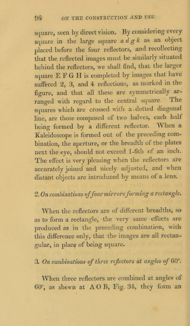 square, seen by direct vision. By considering every S(juare in the large square a d g k as an object placed before the four reflectors, and recollecting that the reflected images must be similarly situated behind the reflectors, we shall find, that the larger square E F G H is completed by images that have suffered 2, 3, and 4 reflections, as marked in the figure, and that all these are symmetrically ar- ranged with regard to the central square. The squares which are crossed witli a.dotted diagonal line, are those composed of two halves, each half being formed by a different reflector. When a Kaleidoscope is formed out of the preceding com- bination, the aperture, or the breadth of the plates next the eye, should not exceed l-6th of an inch. The effect is very pleasing when the reflectors are accurately joined and nicely adjusted, and when distant objects are introduced by means of a lens. 2. On combinations of four mirrors forming a rectangle. When the reflectors are of different breadths, so as to form a rectangle, the very same effects are produced as in the preceding combination, with this difference only, that the images are all rectan- gular, in place of being square. 3. On combinations of three refcctors at angles oj 00°. When three reflectors are combined at angles of 00°, as shewn at A O B, Fig. 34, they form an