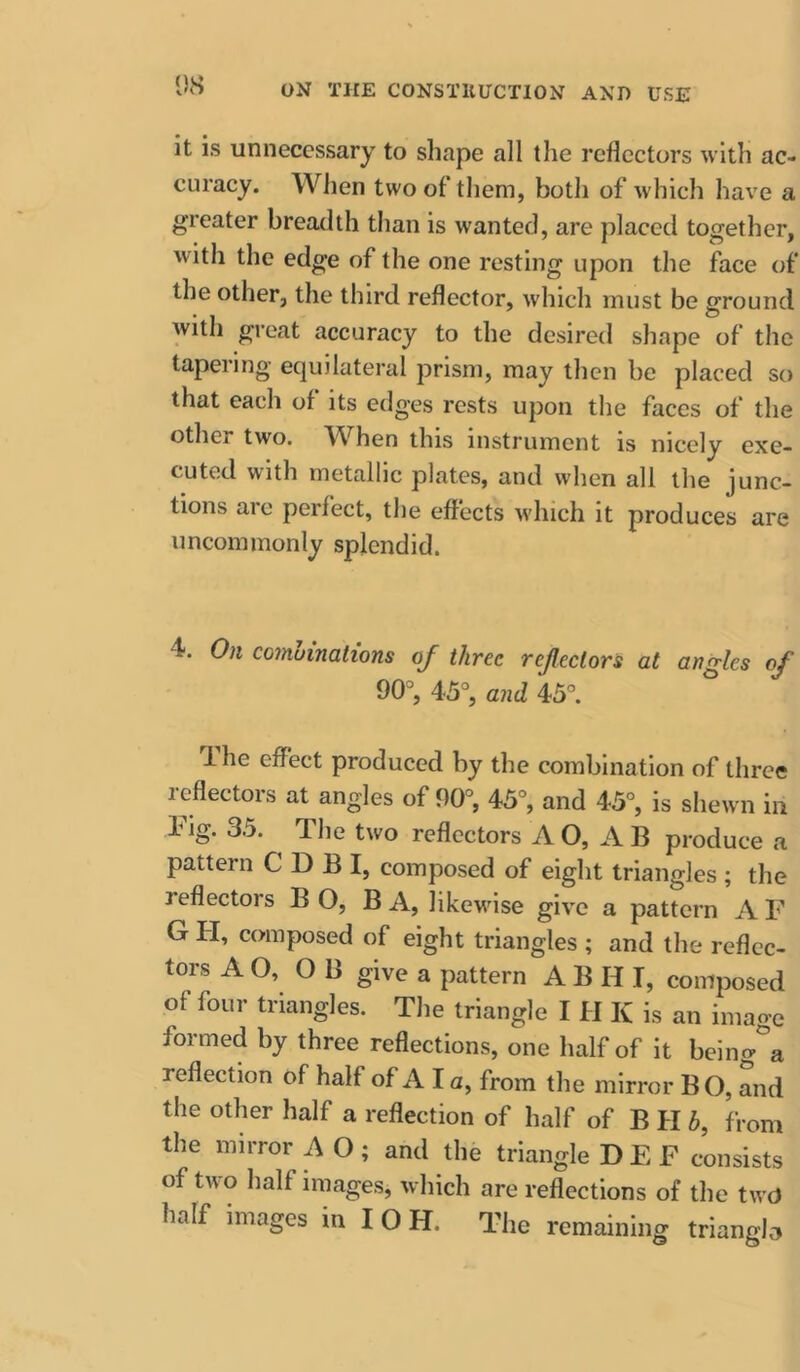 it is unnecessary to shape all the reflectors with ac- curacy. When two of them, both of which have a greater breadth than is wanted, are placed together, with the edge of the one resting upon the face of the other, the third reflector, which must be ground with great accuracy to the desired shape of the tapering equilateral prism, may then be placed so that each of its edges rests upon the faces of the other two. W^hen tins instrument is nicely exe- cuted with metallic plates, and when all the junc- tions are perfect, the effects wdiich it produces are uncommonly splendid. 4. On comuinations oj three rejlectors at angles of 90, 45, and 45. 1 he effect produced by the combination of three reflectors at angles of 90°, 45, and 45°, is shewn in hig. 35. The two reflectors AO, AB produce a pattern C D B I, composed of eight triangles ; the reflectors BO, BA, likewise give a pattern AF GII, composed of eight triangles ; and the reflec- tors A O, O B give a pattern A B H I, composed of four triangles. The triangle I H K is an image formed by three reflections, one half of it being a reflection of half of A I a, from the mirror B O, and the other half a reflection of half of B H h, from the mirror A O ; and the triangle D E F consists of two half images, which are reflections of the twU