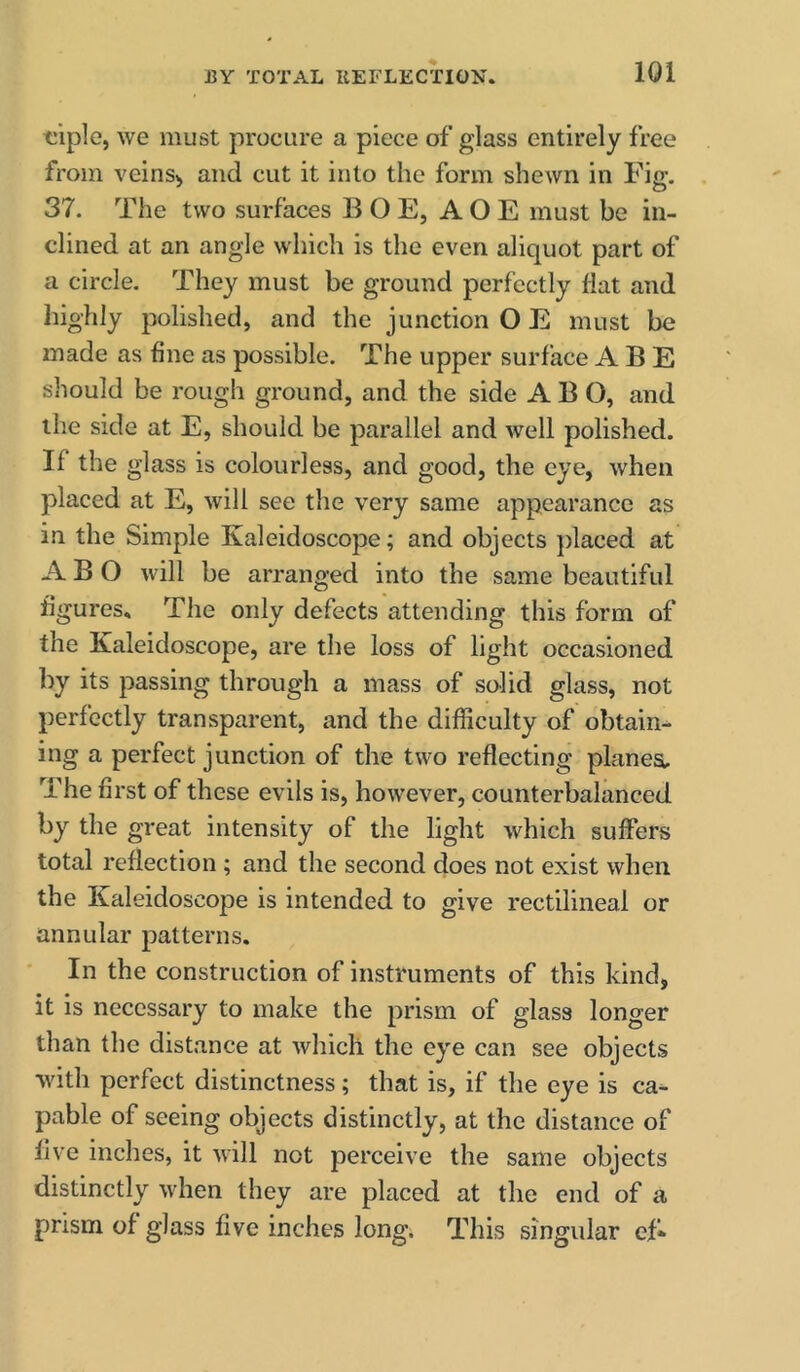 tiiple, we must procure a piece of glass entirely free from veins> and cut it into the form shewn in Fig. 37. The two surfaces B O E, A O E must be in- clined at an angle which is the even aliquot part of a circle. They must be ground perfectly flat and highly polished, and the junction O E must be made as fine as possible. The upper surface ABE should be rough ground, and the side ABO, and the side at E, should be parallel and well polished. If the glass is colourless, and good, the eye, when placed at E, will see the very same appearance as in the Simple Kaleidoscope; and objects placed at ABO will be arranged into the same beautiful figures. The only defects attending this form of the Kaleidoscope, are the loss of light occasioned by its passing through a mass of solid glass, not perfectly transparent, and the difficulty of obtain- ing a perfect junction of the two reflecting planes. The first of these evils is, however, counterbalanced by the great intensity of the light which suffers total reflection ; and the second does not exist when the Kaleidoscope is intended to give rectilineal or annular patterns. In the construction of instruments of this kind, it is necessary to make the prism of glass longer than the distance at which the eye can see objects with perfect distinctness; that is, if the eye is ca^ pable of seeing objects distinctly, at the distance of five inches, it will not perceive the same objects distinctly when they are placed at the end of a prism of glass five inches long. This singular ef-