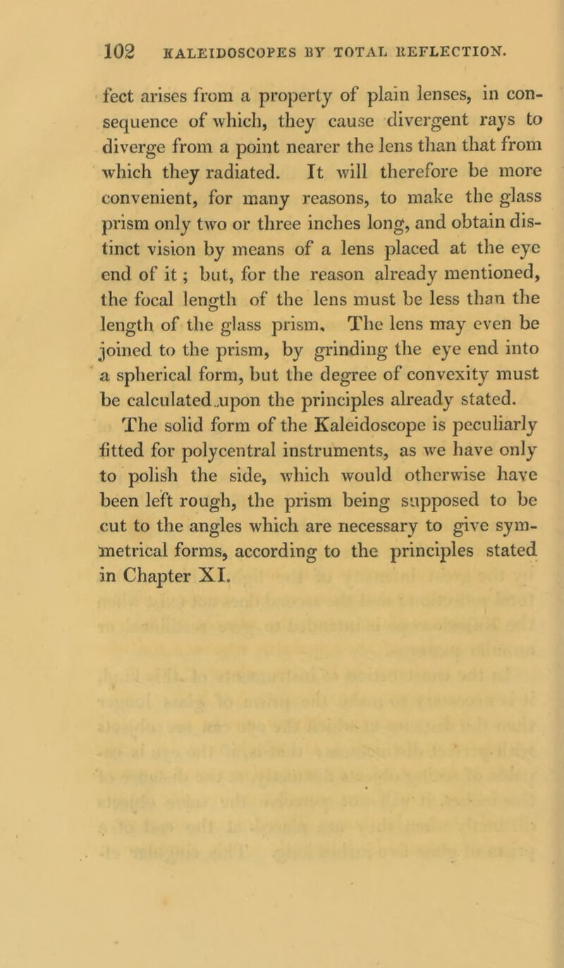 feet arises from a property of plain lenses, in con- sequence of ■which, they cause divergent rays to diverge from a point nearer the lens than that from which they radiated. It will therefore be more convenient, for many reasons, to make the glass prism only two or three inches long, and obtain dis- tinct vision by means of a lens placed at the eye end of it; but, for the reason already mentioned, the focal length of the lens must be less than the o length of the glass prism. The lens may even be joined to the prism, by grinding the eye end into a spherical form, but the degree of convexity must be calculated ..upon the principles already stated. The solid form of the Kaleidoscope is peculiarly fitted for polycentral instruments, as we have only to polish the side, which would otherwise have been left rough, the prism being supposed to be cut to the angles which are necessary to give sym- metrical forms, according to the principles stated in Chapter XI.