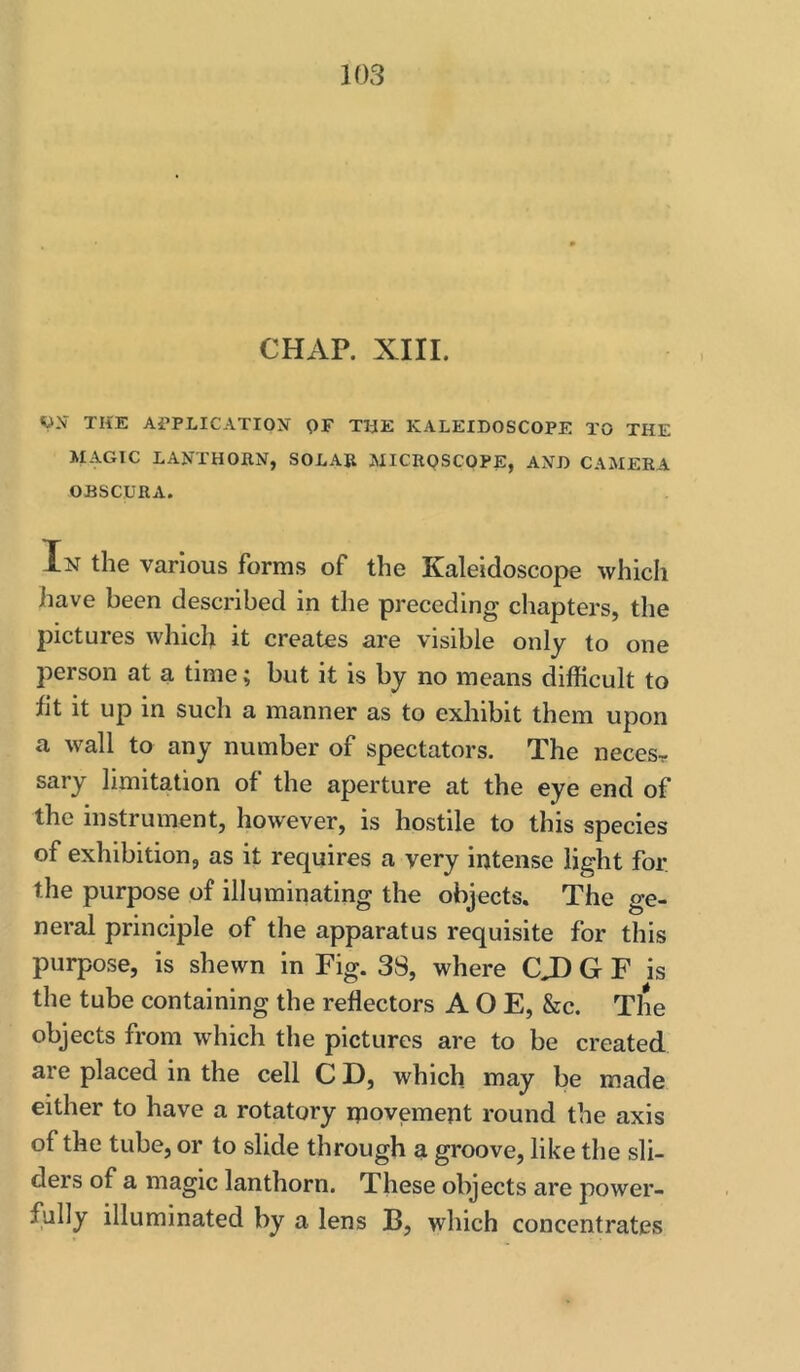 CHAP. XIII. V-V THE APPLICATION OF TlJE KALEIDOSCOPE TO THE MAGIC lanthohn, solar microscope, and camera OBSCURA. In the various forms of the Kaleidoscope which have been described in the preceding chapters, the pictures which it creates are visible only to one person at a time; but it is by no means difficult to fit it up in such a manner as to exhibit them upon a wall to any number of spectators. The necesr sary limitation of the aperture at the eye end of the instrument, however, is hostile to this species of exhibition, as it requires a very intense light for. the purpose of illuminating the objects. The ge- neral principle of the apparatus requisite for this purpose, is shewn in Fig. 38, where CJ) G F is the tube containing the reflectors A O E, &c. The objects from which the pictures are to be created are placed in the cell C D, which may be made either to have a rotatory ipovemept round the axis of the tube, or to slide through a groove, like the sli- ders of a magic Ian thorn. These objects are power- fully illuminated by a lens B, which concentrates