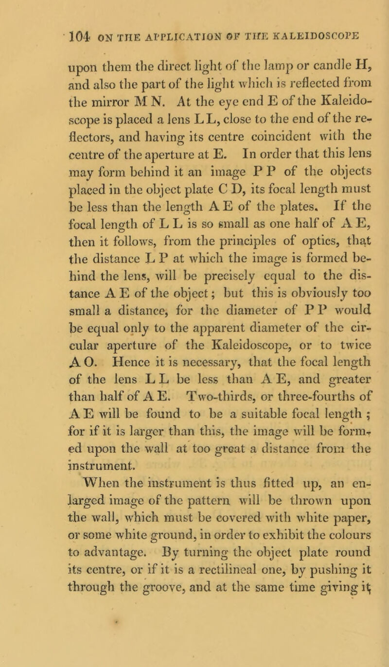 upon them the direct light of tlie lamp or candle H, and also the part of the light which is reflected from the mirror M N. At the eje end E of the Kaleido- scope is placed a lens L L, close to the end of the re- flectors, and having its centre coincident with the centre of the aperture at E. In order that this lens may form behind it an image P P of the objects placed in the object plate C D, its focal length must be less than the length A E of the plates. If the focal length of L L is so small as one half of A E, then it follows, from the principles of optics, that the distance L P at which the image is formed be- hind the lens, will be precisely equal to the dis- tance A E of the object; but this is obviously too small a distance, for the diameter of P P would be ecjual only to the apparent diameter of the cir- cular aperture of the Kaleidoscope, or to twice A O. Hence it is necessary, that the focal length of the lens L L be less than A E, and greater than half of AE. Two-thirds, or three-fourths of A E Avill be found to be a suitable focal length ; for if it is larger than this, the image will be form-- ed upon the wall at too great a distance from the instrument. When the instrument is thus fitted up, an en- larged image of the pattern will be thrown upon the wall, which must be covered with white paper, or some white ground, in order to exhibit the colours to advantage. By turning the object plate round its centre, or if it is a rectilineal one, by pushing it through the groove, and at the same time giving it;