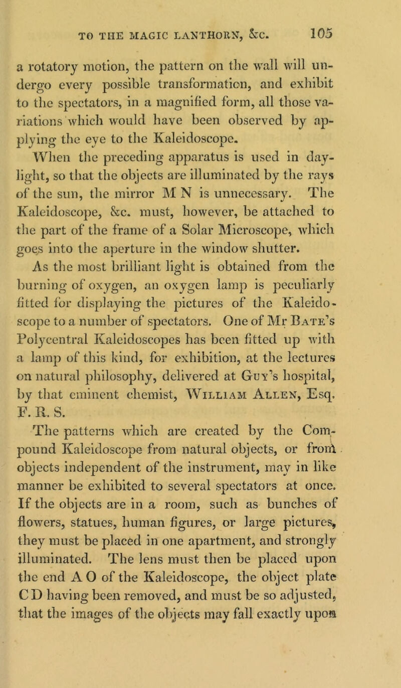a rotatory motion, the pattern on the wall will un- dergo every possible transformation, and exhibit to the spectators, in a magnified form, all those va- riations which would have been observed by ap- plying the eye to the Kaleidoscope. When the preceding apparatus is used in day- light, so that the objects are illuminated by the rays of the sun, the mirror IM N is unnecessary. The Kaleidoscope, &c. must, however, be attached to the part of the frame of a Solar Microscope, which goes into the aperture in the window shutter. As the most brilliant light is obtained from the burning of oxygen, an oxygen lamp is peculiarly fitted I’or displaying the pictures of the Kaleido- scope to a number of spectators. One of Mr Bate’s Polycentral Kaleidoscopes has been fitted up with a lamp of tins kind, for exhibition, at the lectures on natural philosophy, delivered at Guv’s hospital, by that eminent chemist, William Allen, Esq. F. R. S. The patterns which are created by the Com- pound Kaleidoscope from natural objects, or fronl objects independent of the instrument, may in like manner be exhibited to several spectators at once. If the objects are in a room, such as bunches of flowers, statues, human figures, or large pictures, they must be placed in one apartment, and strongly illuminated. The lens must then be placed upon the end A O of the Kaleidoscope, the object plate CD having been removed, and must be so adjusted, that the images of the objects may fall exactly upoffl