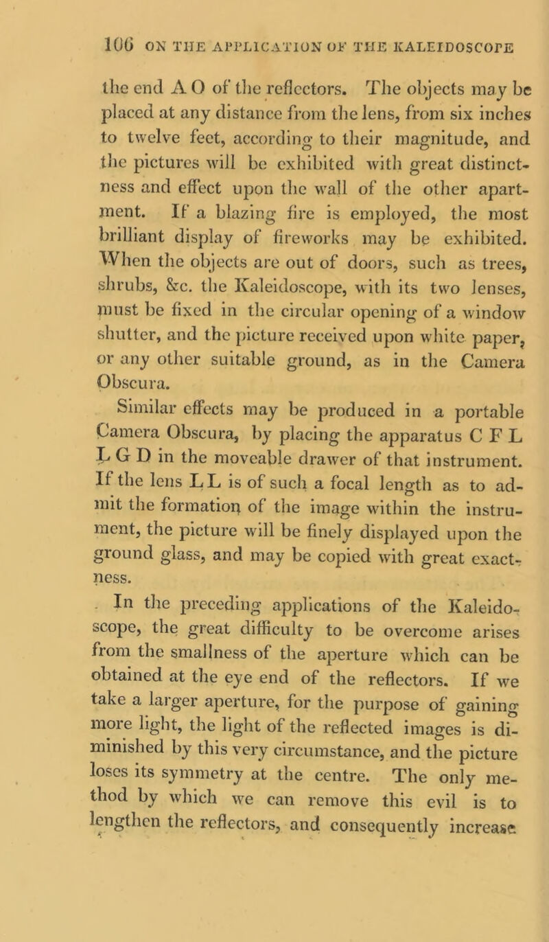 the end A O of’ tlie reflectors. The objects may be placed at any distance from the lens, from six inches to twelve feet, according to their magnitude, and tlie pictures will be exhibited with great distinct- ness and effect upon tlic wall of the other apart- ment. If a blazing fire is employed, the most brilliant display of fireworks may be exhibited. When the objects are out of doors, such as trees, shrubs, &c. the Kaleidoscope, with its two lenses, must be fixed in the circular opening of a window shutter, and the picture received upon white paper, or any other suitable ground, as in the Camera Obscura. Similar effects may be produced in a portable Camera Obscura, by placing the apparatus C F L C C D in the moveable drawer of that instrument. If the lens L L is of such a focal length as to ad- mit the formatiori of the image wfithin the instru- ment, the picture will be finely displayed upon the ground glass, and may be copied with great exact-r ness. . In the preceding applications of the Kaleido- scope, the great difficulty to be overcome arises from the smallness of the aperture w'hich can be obtained at the eye end of the reflectors. If we take a larger aperture, for the purpose of gaining more light, the light of the reflected images is di- minished by this very circumstance, and the picture loses its symmetry at the centre. The only me- thod by which w^e can remove this evil is to lengthen the reflectors, and consequently increase