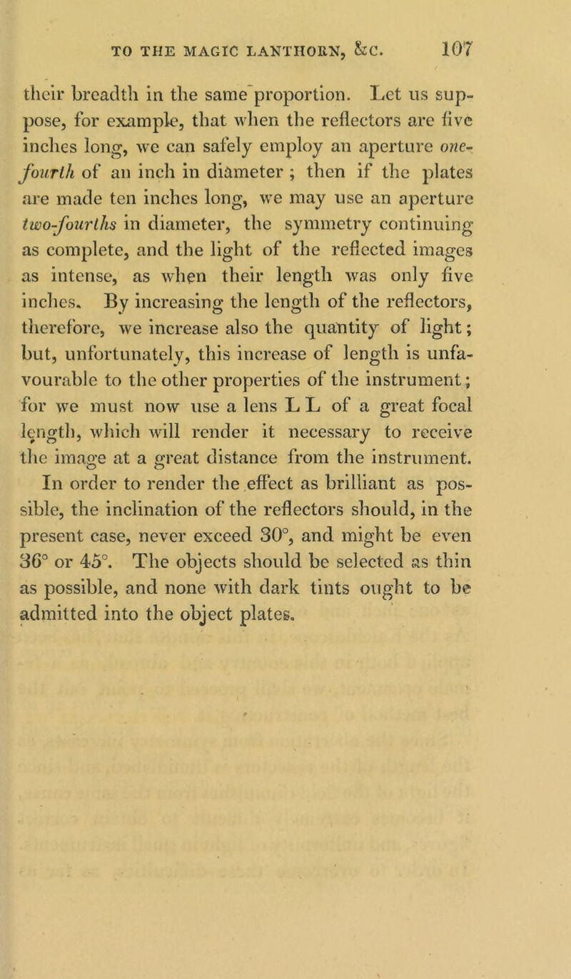 their breadth in the same proportion. Let us sup- pose, for example, that wlien the reflectors arc five inches long, we can safely employ an aperture one- fourlh of an inch in diameter ; then if the plates are made ten inches long, we may use an aperture two-fourlhs in diameter, the symmetry continuing as complete, and the light of the reflected images as intense, as when their length was only five inches. By increasing the length of the reflectors, therefore, we increase also the quantity of light; but, unfortunately, this increase of length is unfa- vourable to the other properties of the instrument; for we must now use a lens L L of a great focal length, which will render it necessary to receive the imao’e at a g-reat distance from the instrument. In order to render the effect as brilliant as pos- sible, the inclination of the reflectors should, in the present case, never exceed 30°, and might be even 36° or 45°. The objects should be selected as thin as possible, and none with dark tints ought to be admitted into the object plates.