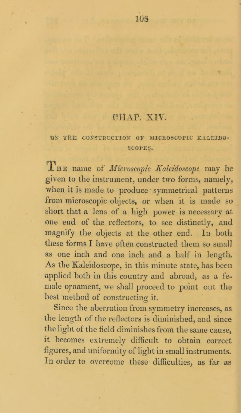 eiiAP. XIV. «!v Tftl!: <J0.\\STUi;CT10N OF MlCKOSCOPit K-VLEIUO- SCOPEb. JL IIE name of Microscopic Kaleidoscope may be given to the instrument, under two forms, namely, when it is made to produce • symmetrical patterns from microscopic objects, or when it is made so short that a lens of a high power is necessary at one end of the reflectors, to see distinctly, and magnify the objects at the other end. In both these forms I have pften constructed them so small as one inch and one inch and a half in length. As the Kaleidoscope, in this minute state, has been applied both in this country and abroad, as a fe- male oynament, we shall proceed to point out the best method of constructing; it. Since the aberration from symmetry increases, as the length of the reflectors is diminished, and since the light of the field diminishes from the same cause, it becomes extremely difficult to obtain correct figures, and uniformity of light in small instruments. In order to overcome these difficulties, as fai’ as
