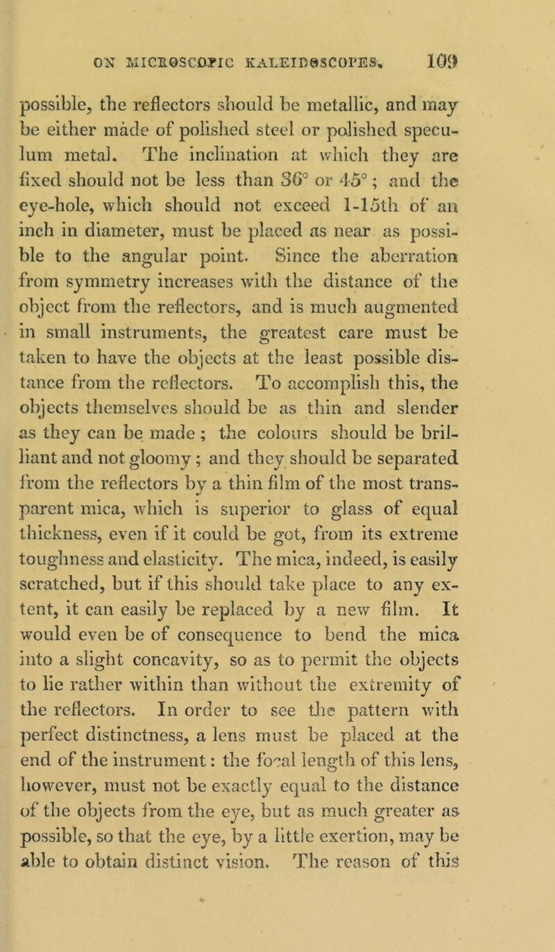 ON WICEOSCDPIC KALEIRaSCOrES, 10» possible, the reflectors shoukl be metallic, and may be either made of polished steel or polished specu- lum metal. The inclination at which they are fixed should not be less than 36° or 45°; and the eye-hole, which should not exceed 1-15th of an inch in diameter, must be placed as near as possi- ble to the angular point. Since the aberration from symmetry increases with the distance of the object from the reflectors, and is much augmented in small instruments, the greatest care must be taken to have the objects at the least possible dis- tance from the reflectors. To accomplish this, the objects themselves should be as thin and slender as they can be made ; the colours should be bril- liant and not gloomy; and they should be separated from the reflectors by a thin film of the most trans- parent mica, which is superior to glass of equal thickness, even if it could be got, from its extreme toughness and elasticity. The mica, indeed, is easily scratched, but if this should take place to any ex- tent, it can easily be replaced by a new film. It would even be of consequence to bend the mica into a slight concavity, so as to permit the objects to lie rather within than witliout the extremity of the reflectors. In order to see tlic pattern with perfect distinctness, a lens must be placed at the end of the instrument: the focal length of this lens, however, must not be exactly equal to the distance of the objects from the eye, but as much greater as possible, so that the eye, by a little exertion, may be able to obtain distinct vision. The reason of this