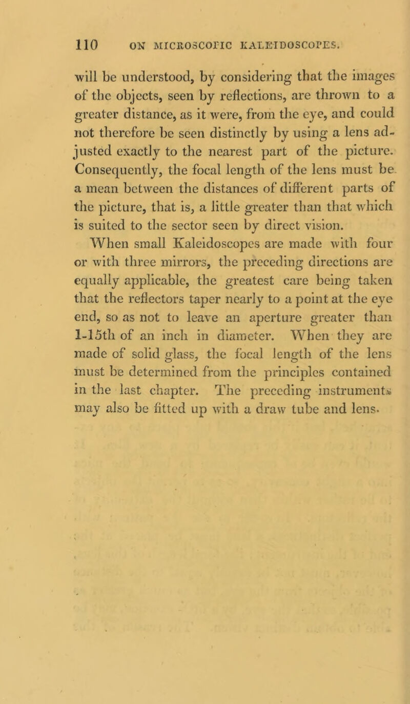 will be understood, by considering that the images of the objects, seen by reflections, are thrown to a greater distance, as it were, from tlie eye, and could not therefore be seen distinctly by using a lens ad- justed exactly to the nearest part of the picture. Consequently, the focal length of the lens must be. a mean between the distances of different parts of the picture, that is, a little greater than that which is suited to the sector seen by direct vision. When small Kaleidoscopes are made with four or with three mirrors, the preceding directions are equally applicable, the greatest care being taken that the reflectors taper nearly to a point at the eye end, so as not to leave an aperture greater than l-15th of an inch in diameter. When they are made of solid glass, the focal length of the lens must be determined from the principles contained in the last chapter. The preceding instrument* may also be fitted up with a draw tube and lens.