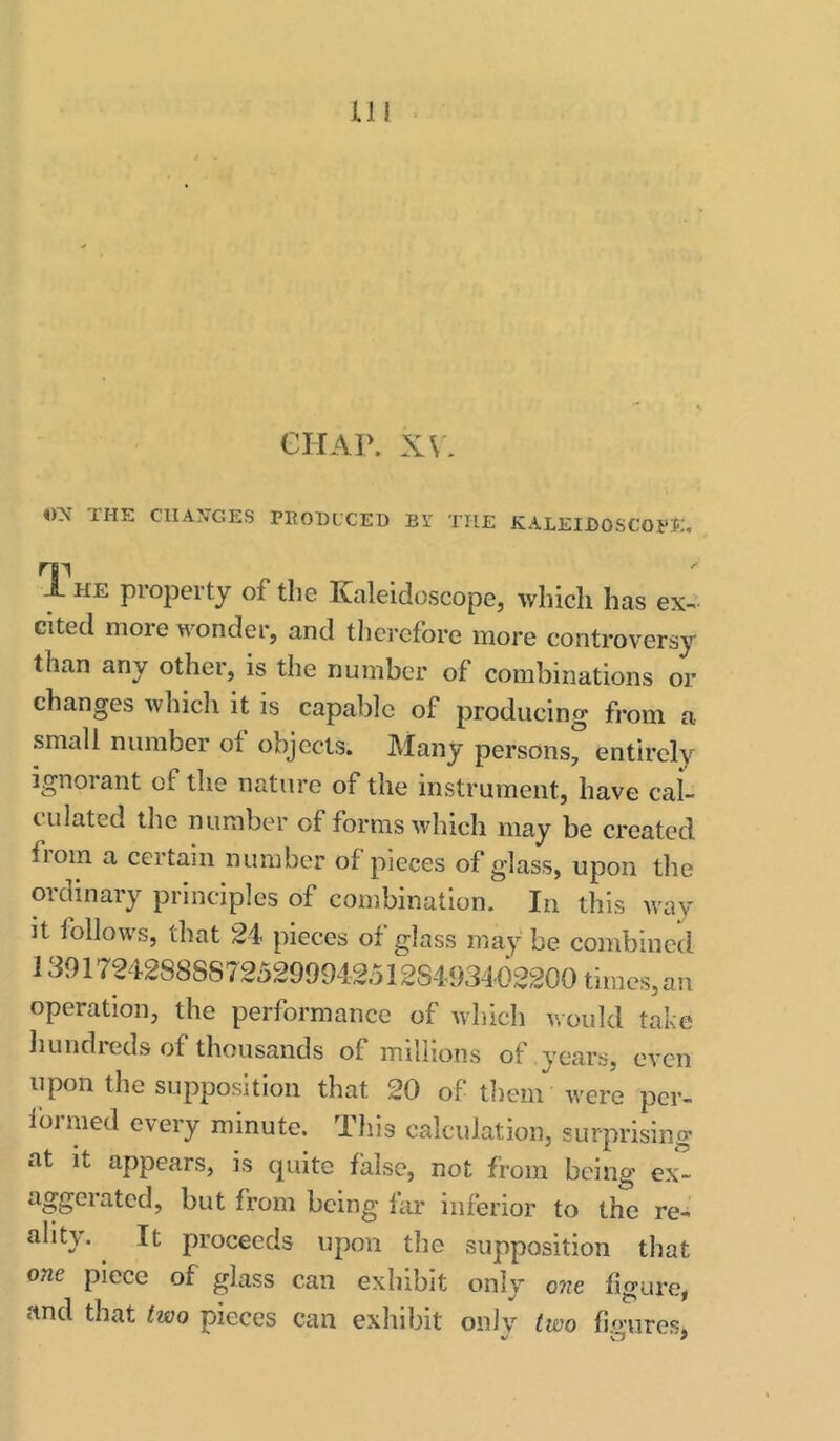 CHAP. XV. «X THE CHANGES PEOBLCED BY THE KALEIBOSCOPE. The property of the Kaleidoscope, which has ex-, cited more wonder, and therefore more controversy than any other, is the number of combinations or changes which it is capable of producing from a small number of objects. Many persons, entirely ignorant of the nature of the instrument, have caL culated the number of forms which may be created from a certain number of pieces of glass, upon the ordinary principles of combination. In this way it follows, that 24 pieces of glass maybe combined 1391724288S8725299942512S4934-62200 times,an operation, the performance of which would take liundieds of thousands of millions of years, even upon the supposition that 20 of them were pcr> formed every minute. Tliis calculation, surprising at it appears, is cpiite false, not from being ex^ aggeiated, but from being ItU’ inferior to the re- ality. It proceeds upon the supposition that one piece of glass can exhibit only one figure, and that two pieces can exhibit only two fio-urcs.