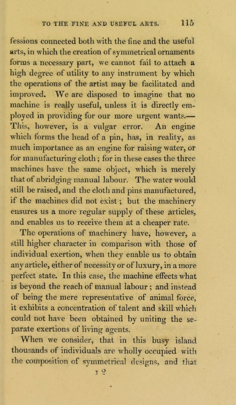 fessions connected both with the fine and the useful arts, in which the creation of symmetrical ornaments forms a neeessary part, we cannot fail to attach a high degree of utility to any instrument by which the operations of the artist may be facilitated and improved. We are disposed to imagine that no machine is really useful, unless it is directly em- ployed in providing for our more urgent wants.— This, however, is a vulgar error. An engine which forms the head of a pin, has, in reality, as much importance as an engine for raising water, or for manufacturing cloth; for in these cases the three machines have the same object, which is merely that of abridging manual labour. The water would still be raised, and the cloth and pins manufactured, if the machines did not exist; but the machinery ensures us a more regular supply of these articles, and enables us to receive them at a cheaper rate. The operations of machinery have, however, a still higher character in comparison with those of individual exertion, when they enable us to obtain any article, either of necessity or of luxury, in a more perfect state. In this case, the machine effects what is beyond the reach of manual labour; and instead of being the mere representative of animal force, it exhibits a concentration of talent and skill which could not have been obtained by uniting the se- parate exertions of living agents. When we consider, that in this busy island thousands of individuals are wholly occupied with the composition of symmetrical designs, and that T ?