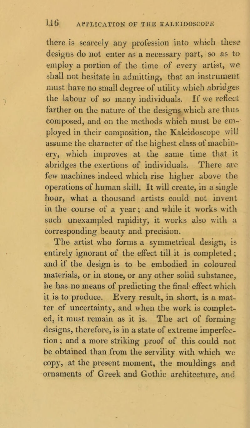 there is scarcely any profession into which these designs do not enter as a necessary part, so as to employ a portion of the time of every artist, we shall not hesitate in admitting, that an instrument must have no small degree of utility which abridges the labour of so many individuals. If w'^e reflect farther on the nature of the designs which are thus o composed, and on the methods which must be em-' ployed in their composition, the Kaleidoscope will assume the character of the highest class of machin- ery, which improves at the same time that it abridges the exertions of individuals. There ai’e few machines indeed which rise higher above the operations of human skill. It will create, in a single hour, what a thousand artists could not invent in the course of a year; and while it works w'ith such unexampled rapidity, it works also with a corresponding beauty and precision. The artist who forms a symmetrical design, is entirely ignorant of the effect till it is completed; and if the design is to be embodied in coloured materials, or in stone, or any other solid substance, he has no means of predicting the final'effect which it is to produce. Every result, in short, is a mat- ter of uncertainty, and when the w'ork is complet- ed, it must remain as it is. The art of forming designs, therefore, is in a state of extreme imperfec- tion ; and a more striking proof of this could not be obtained than from the servility with which we copy, at the present moment, the mouldings and ornaments of Greek and Gothic architecture, and