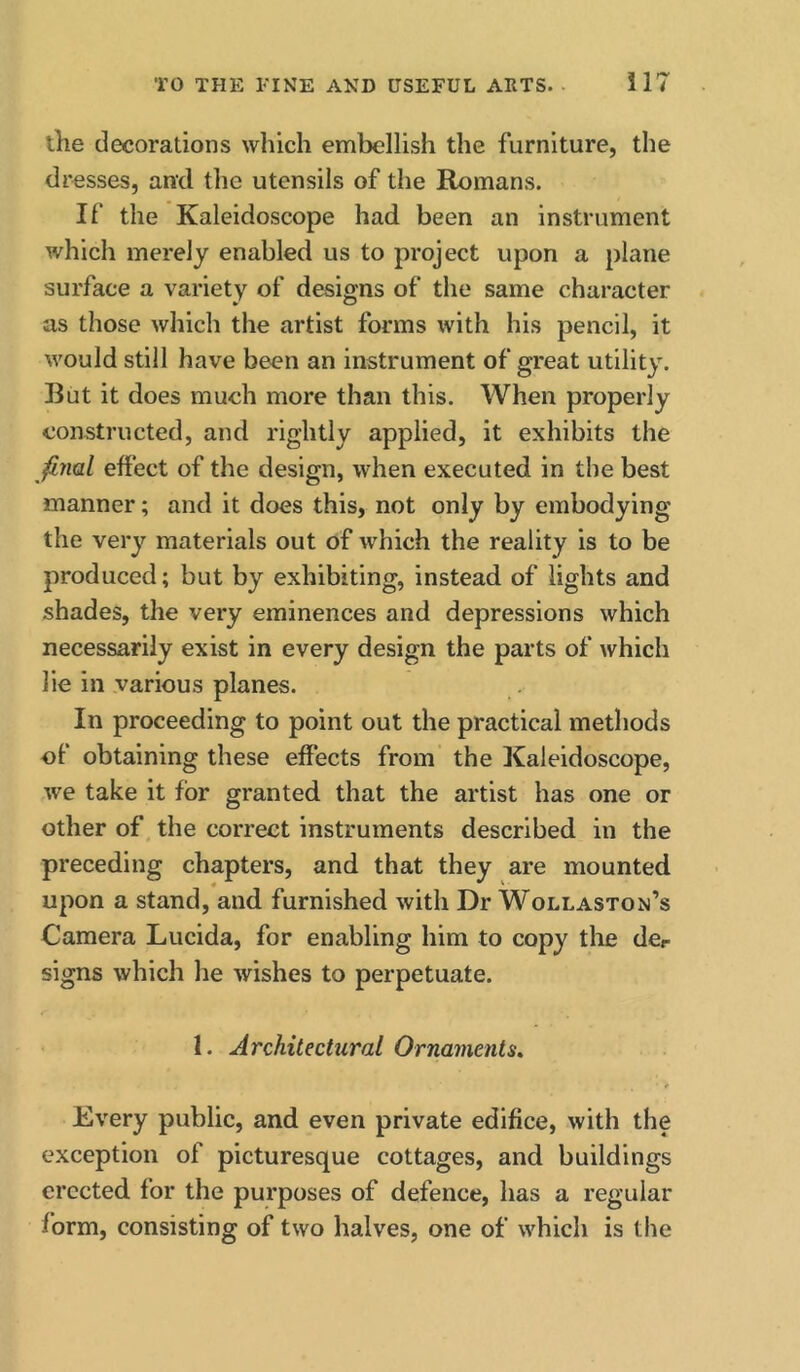 the decorations which embellish the furniture, the dresses, and the utensils of the Romans. If the Kaleidoscope had been an instrument which merely enabled us to project upon a plane surface a variety of designs of the same character as those which the artist forms with his pencil, it would still have been an instrument of great utility. But it does much more than this. When properly constructed, and rightly applied, it exhibits the Jinal effect of the design, when executed in the best manner; and it does this, not only by embodying the very materials out of which the reality is to be produced; but by exhibiting, instead of lights and shades, the very eminences and depressions which necessarily exist in every design the parts of which lie in various planes. In proceeding to point out the practical methods of obtaining these effects from the Kaleidoscope, we take it for granted that the artist has one or other of the correct instruments described in the preceding chapters, and that they are mounted upon a stand, and furnished with Dr Wollaston’s Camera Lucida, for enabling him to copy the dcr signs which he wishes to perpetuate. 1. Architectural Ornaments. Every public, and even private edifice, with the exception of picturesque cottages, and buildings erected for the purposes of defence, has a regular form, consisting of two halves, one of which is the