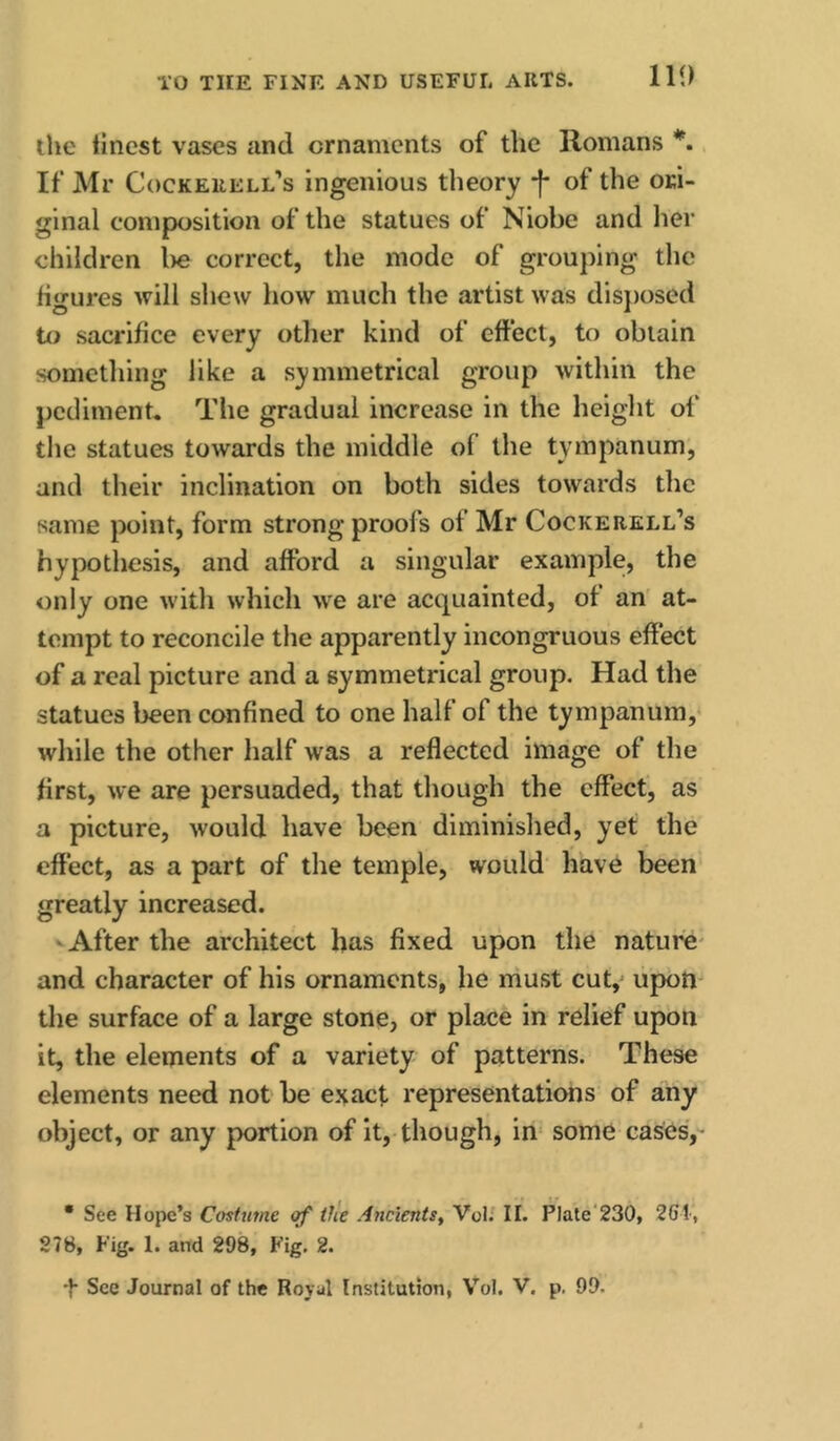 Ill) the tinest vases and ornaments of the Romans *. If Mr Cockeiiell'’s ingenious theory -f- of the ori- ginal composition of the statues of Niobe and her children l>e correct, the mode of grouping the Hgures will shew how much the artist was disposed to sacrifice every other kind of effect, to obtain something like a symmetrical group within the pediment. The gradual increase in the height of tlie statues towards the middle of the tympanum, and their inclination on both sides towards the same point, form strong proofs of Mr Cockerell’s hypothesis, and afford a singular example, the only one with which w'e are acquainted, of an' at- tempt to reconcile the apparently incongruous effect of a real picture and a symmetrical group. Had the statues been eonfined to one half of the tympanum,* while the other lialf was a reflected image of the first, we are persuaded, that though the effect, as a picture, would have been diminished, yet the effect, as a part of the temple, would' have been greatly increased. After the architect has fixed upon the nature- and character of his ornaments, he niust cut,^ upon the surface of a large stone, or place in relief upon it, the elements of a variety of patterns. These elements need not be exact representations of any object, or any portion of it, though, in* some cases,- • See Hope’s Cosftime of tfle Ancients, Voi.' II. PIate'230, 261, 278, Fig. 1. and 298, Fig. 2.