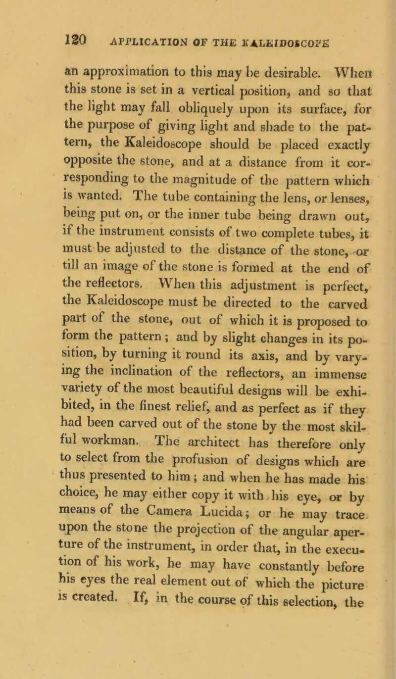 an approximation to this may be desirable. When this stone is set in a vertical position, and so tliat the light may fall obliquely upon its surface, for the purpose of giving light and shade to the pat- tern, the Kaleidoscope should be placed exactly opposite the stone, and at a distance from it cor- responding to the magnitude of the pattern which is wanted. The tube containing the lens, or lenses, being put on, or the inner tube being drawn out, if the instrument consists of two complete tubes, it must be adjusted to the distance of the stone,-or till an image of the stone is formed at the end of the reflectors. When this adjustment is perfect, the Kaleidoscope must be directed to the carved part of the stone, out of which it is proposed to form the pattern ; and by slight changes in its po- sition, by turning it round its axis, and by vary- ing the inclination of the reflectors, an immense variety of the most beautiful designs will be exhi- bited, in the finest relief, and as perfect as if they had been carved out of the stone by the most skil- ful workman. The architect has therefore only to select from the profusion of designs which are thus presented to him; and when he has made his choice, he may either copy it with,his eye, or by means of the Camera Lucida ^ or he may trace, upon the stone the projection of the angular aper- ture of the instrument, in order that, in the execu- tion of his work, he may have constantly before his eyes the real element out of which the picture is created. If, in the course of this selection, the
