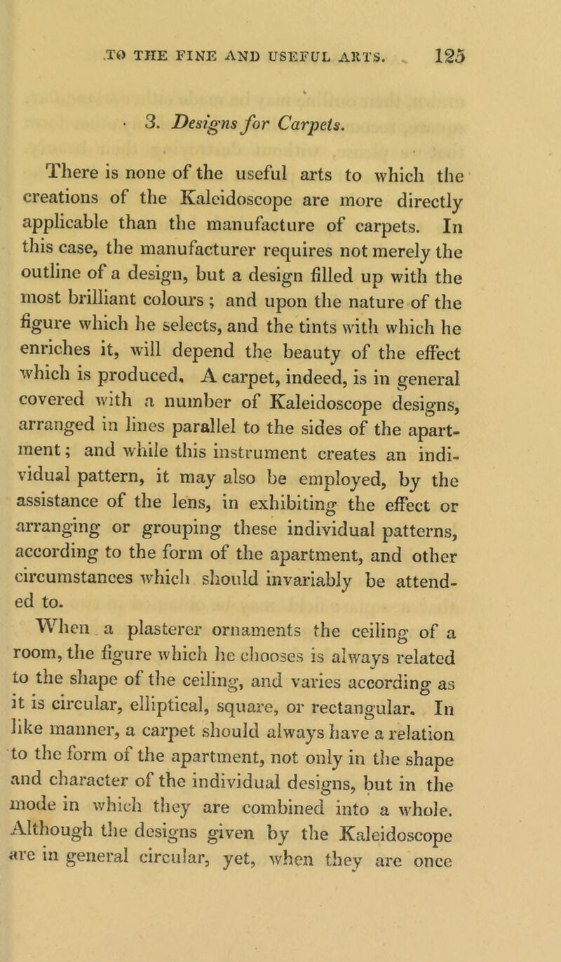 3. Designs Jor Carpets. There is none of the useful arts to which the creations of the Kaleidoscope are more directly applicable than the manufacture of carpets. In this case, the manufacturer requires not merely the outline of a design, but a design filled up with the most brilliant colours ; and upon the nature of the figure which he selects, and the tints with which he enriches it, will depend the beauty of the effect w'hich is produced, A carpet, indeed, is in general covered with a number of Kaleidoscope designs, arranged in lines parallel to the sides of the apart- ment ; and while this instrument creates an indi- vidual pattern, it may also be employed, by the assistance of the lens, in exhibiting the effect or arranging or grouping these individual patterns, according to the form of the apartment, and other circumstances which should invariably be attend- ed to. When. a plasterer ornaments the ceiling of a room, the figure which lie chooses is always related to the shape of the ceiling, and varies according as it is circular, elliptical, square, or rectangular. In like manner, a carpet should always have a relation to the form of the apartment, not only in the shape and character of the individual designs, but in the mode in which they are combined into a whole. Although the designs given by the Kaleidoscope are in general circular, yet, when they are once