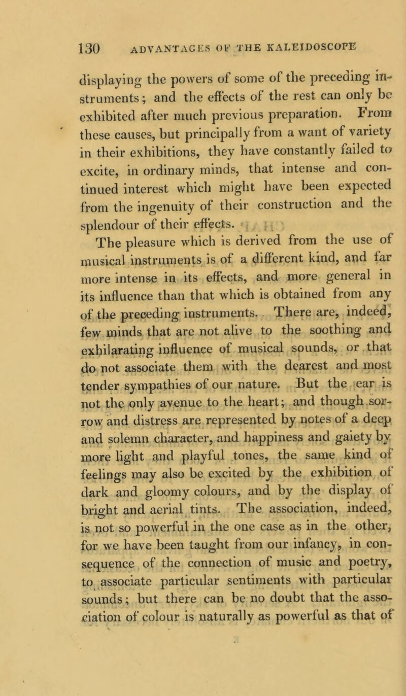 displaying the powers of some of the preceding in- struments ; and the effects of the rest can only be exhibited after much previous preparation. From these causes, but principally from a want of variety in their exhibitions, they have constantly failed to excite, in ordinary minds, that intense and con- tinued interest which might have been expected from the ingenuity of their construction and the splendour of their effects. The pleasure which is derived from the use of musical instruments is of a different kind, and far more intense in its effects, and more general in its influence than that which is obtained from any of the preceding instruments. There are, indeed, few minds that are not alive to the soothing and exhilarating influence of musical sounds, or . that do not associate them with the dearest and most tender sympathies of our nature. But the ear is not the only avenue to the heart; and though sor- row and distress are represented by notes of a deep and solemn character, and happiness and gaiety by more light and playful tones, the same kind of feelings may also be excited by the exhibition of dark and gloomy colours, and by the display oi bright and aerial tints. The association, indeed, is not so powerful in the one case as in the other, for we have been taught from our infancy, in con- sequence of the connection of music and poetry, to associate particular sentiments with particular sounds; but there can be no doubt that the asso- ciation of colour is naturally as powerful as that of