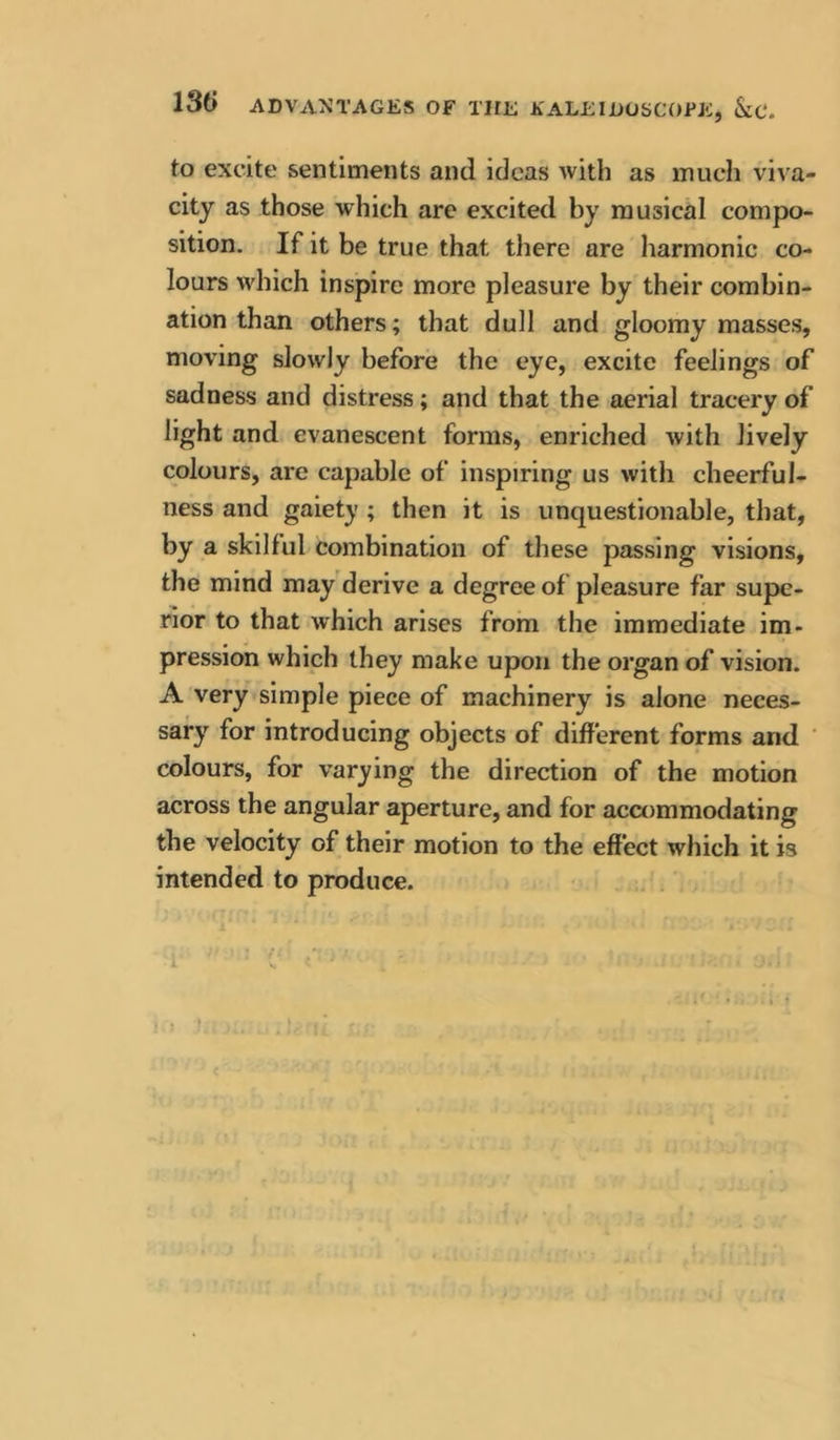 to excite sentiments and ideas with as much viva- city as those which are excited by musical compo- sition. If it be true that there are harmonic co- lours which inspire more pleasure by their combin- ation than others; that dull and gloomy masses, moving slowly before the eye, excite feelings of sadness and distress; and that the aerial tracery of light and evanescent forms, enriched with lively colours, are capable of inspiring us with cheerful- ness and gaiety ; then it is unquestionable, that, by a skilful combination of these passing visions, the mind may derive a degree of pleasure far supe- rior to that which arises from the immediate im- pression which they make upon the organ of vision. A very simple piece of machinery is alone neces- sary for introducing objects of different forms and ' colours, for varying the direction of the motion across the angular aperture, and for accommodating the velocity of their motion to the effect which it is intended to produce. i