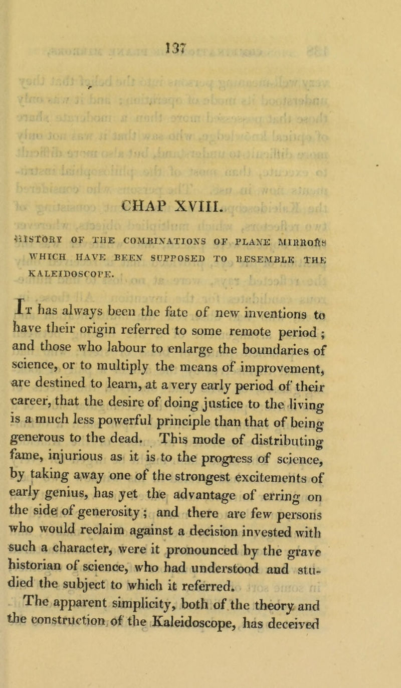 CHAP XVIII. 4ilSTbIlY OF THE COMHIXATIOXS OF PLANE MIRHoftS WHICH HAVE BEEN SUPPOSED TO RESEMBLE THE KALEIDOSCOPIC. , Jt lias always been tlie fate of new inventions to have their origin referred to some remote period ; and those who labour to enlarge the boundaries of science, or to multiply the means of improvement, are destined to learn, at a very early period of their career, that the desire of doing justice to the living is a much less powerful principle than that of being generous to the dead. This mode of distributing fame, injurious as it is^to the progress of science, by taking away one of the strongest excitements of early genius, has yet the advantage of erring on the side; of generosity; and there are few persons who would reclaim against a decision invested with such a character, were it pronounced by the grave historian of science, who had understood and stu- died the subject to which it referred. The apparent simplicity, both of.the th^ry and the construction of the Kaleidoscope, has deceived