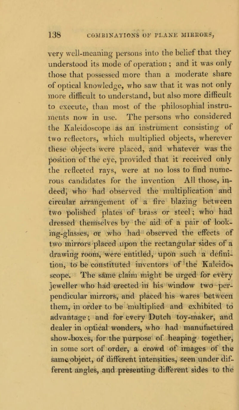 very welJ-meaning persons into the belief that tliey understood its mode of operation ; and it was only those that possessed more than a moderate share of optical knowledge, who saw that it was not only more difficult to understand, but also more difficult to execute, than most of the philosophial instru- ments now in use. The persons who considered the Kaleidoscope as an instrument consisting of two reflectors, which multiplied objects, wherever these objects were placed, and whatever was the position of the eye, provided that it received only the reflected rays, were at no loss to find nume- rous candidates for the invention All those, in- deedi who had observed the multiplication and circular an’angement of a fire blazing between two polished plates of brass or steel; who had dressed themselves by the aid of a pair of look- ing-glasses, or .who had observed the effects of two mirrors placed upon the rectangular sides of a drawing room, were entitled, upon such a defini- tion, to be constituted inventors ofkhe Kaleido-i scope. The same claim might be urged for every jeweller who had erected in his window two per- pendicular mirrors, and placed his wares between them, in order to be multiplied and exhibited to advantage; and for every Dutch toy-maker, and dealer in optical wonders, who had manufactured show-boxes, for the purpose of -heaping together, in some sort of order, a crowd of images of the same object, of different intensities, seen under dif- ferent angles, and presenting different sides to the