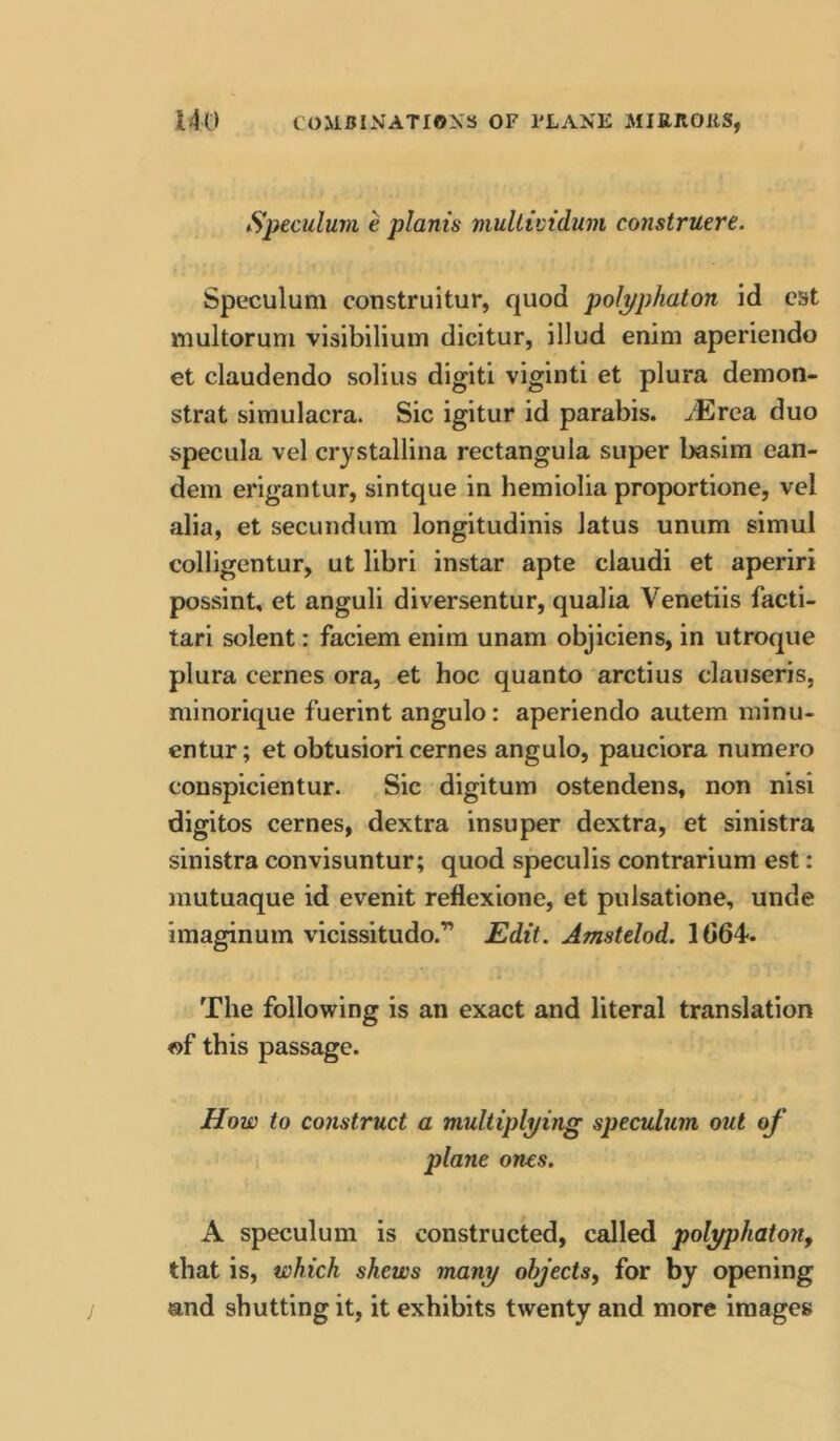 Speculuvi e planis mullividuni construere. Speculum construitur, quod polpphaton id est multoruni visibiliuin dicitur, illud enim aperiendo et claudendo solius digit! viginti et plura demon- strat simulacra. Sic igitur id parabis. JErca. duo specula vel crystallina rectangula super basim ean- dem erigantur, sintque in hemiolia proportione, vel alia, et secundum longitudinis latus unum simul colligentur, ut libri instar apte claudi et aperiri possint, et anguli diversentur, qualia Venetiis facti- tari solent: faciem enim unam objiciens, in utroque plura cernes ora, et hoc quanto arctius clauseris, minorique fuerint angulo: aperiendo autem minu- entur; et obtusiori cernes angulo, pauciora numero conspicientur. Sic digitum ostendens, non nisi digitos cernes, dextra insuper dextra, et sinistra sinistra convisuntur; quod speculis contrarium est: mutuaque id evenit reflexione, et pulsatione, unde imaginum vicissitudo.”” JEdtt. Amstelod. 1G64. The following is an exact and literal translation «f this passage. How to construct a multiplying speculum out of plane ones. A speculum is constructed, called polyphatoUf that is, which shews many objects, for by opening and shutting it, it exhibits twenty and more images