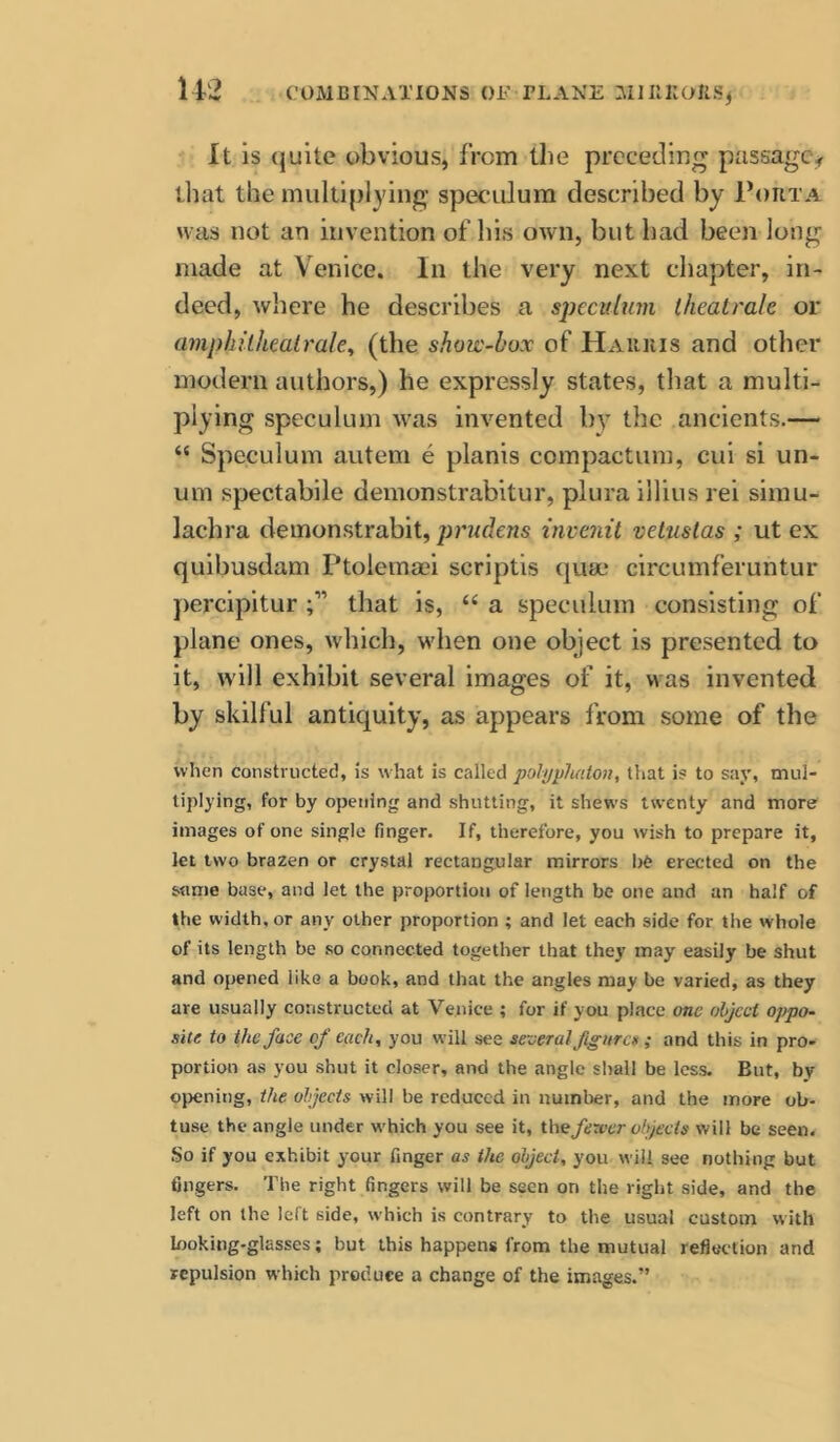 U2 It is (julte obvious, from the preceding passage^ that the multiplying speculum described by Porta was not an invention of his own, but had been long made at Venice. In the very next cliapter, in- deed, where he describes a specitltim theatrale or amphilhealrale^ (the show-box of Harris and other modern authors,) he expressly states, that a multi- plying speculum was invented by the ancients.— “ Speculum autem e planis compactum, cui si un- um spectabile demonstrabitur, plura illius rei sirau- lachra demonstrabit, prudens invenit vetuslas ; ut ex quibusdam Ptoiemmi scriptis qum circumferuntur percipitur that is, “ a speculum consisting of plane ones, which, when one object is presented to it, will exhibit several images of it, was invented by skilful antiquity, as appears from some of the when constructed, is what is called polyyludon, that is to say, mul- tiplying, for by opening and shutting, it shews twenty and more images of one single finger. If, therefore, you wish to prepare it, let two brazen or crystal rectangular mirrors b^ erected on the same base, and let the proportion of length be one and an half of the width, or any other proportion ; and let each side for the whole of its length be so connected together that they may easily be shut and opened like a book, and that the angles may be varied, as they are usually constructed at Venice ; for if you place one object oppo- site to the face of each, you will see se-eeral figurcg ; and this in pro- portion as you shut it closer, and the angle shall be less. But, by ojjening, the objects will be reduced in number, and the more ob- tuse the angle under which you see it, thefexver objects will be seen. So if you exhibit your finger as the object, you will see nothing but fingers. The right fingers will be seen on the right side, and the left on the left side, which is contrary to the usual custom with looking-glasses; but this happens from the mutual reflection and repulsion which produce a change of the images.”