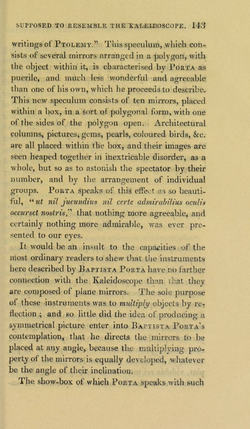writings of Ptolemy.” This speculum, wliich con- sists of several mirrors arranged in a y)olygon, with the object within it, is characterised bv Porta as puerile, and mucli less wonderful and agreeable than one of his own, which he proceeds to describe. This new speculum consists of ten mirrors, placed within a box, in a sort of polygonal form, with one of the sides of the polygon open. Architectural columns, pictures^ gems, pearls, coloured birds, &c. are all placed within the box, and their images are seen heaped together in inextricable disorder, as a whole, but so as to astonish the spectator by their number, and by the arrangement of individual groups. Porta speaks of this effect as so beauti- ful, nil jucundins nil certe admirabilius ociilis occurset nostris,'' that nothing more agreeable, and certainly nothing more admirable, Avas ever pre- sented to our eyes. It would be an insult to the capacities of the most ordinary readers to shew that the instruments here described by Baptista Porta have no farther connection with the Kaleidoscope than that they are composed of plane mirrors. The sole purpose of these instruments was to multiply objects by 1*67 flection ; and so little did the idea of producing a symmetrical picture enter into Baptista Porta’s contemplation, that he directs the mirrors to be placed at any angle, because the multiplying pro- perty of the mirrors is equally developed, whatever be the angle of their inclination. The show-box of which Porta speaks with such