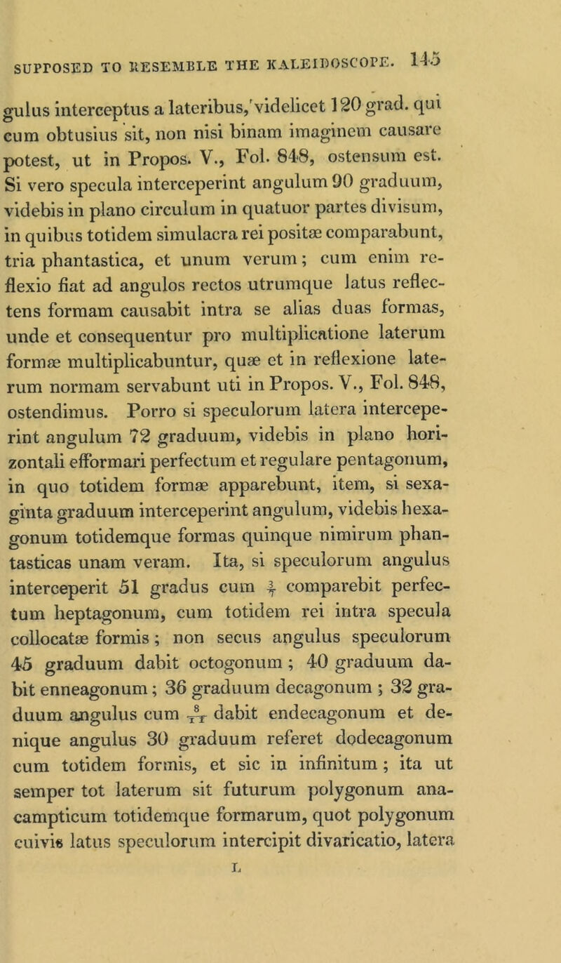 gulus interceptus a lateribus,'videlicet 120 grad, qui cum obtusius sit, non nisi binam imaginem causare potest, ut in Propos. V., Pol. 848, ostensura est. Si vero specula interceperint angulumOO graduiun, videbis in piano circulum in quatuor partes divisum, in quibus totidem simulacra rei positm comparabunt, tria phantastica, et unum verum; cum enim re- flexio fiat ad angulos rectos utrumque latus reflec- tens forraam causabit intra se alias duas formas, unde et consequentur pro multiplicatione laterum formse multiplicabuntur, quae et in reflexione late- rum normam servabunt uti in Propos. \., Fol. 848, ostendimus. Porro si speculorum latera intercepe- rint angulum 72 graduum, videbis in piano hori- zontali efformaid perfectum et regulare pentagonum, in quo totidem formae apparebunt, item, si sexa- ginta graduum interceperint angulum, videbis hexa- gonum totidemque formas quinque nimirum phan- tasticas unam veram. Ita, si speculorum angulus interceperit 51 gradus cum 4 comparebit perfec- tum heptagonum, cum totidem rei intra specula collocatae formis; non secus angulus speculorum 45 graduum dabit octogonum; 40 graduum da- bit enneagonum; 36 graduum decagonum ; 32 gra- duum angulus cum ^ dabit endecagonum et de- nique angulus 30 graduum referet dodecagonum cum totidem formis, et sic in infinitum; ita ut semper tot laterum sit futurum polygonum ana- campticum totidemque formarum, quot polygonum cuivi« latus speculorum intercipit divaricatio, latera