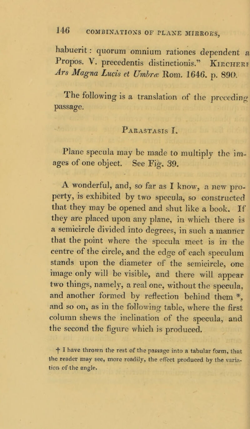 habuerit: quorum omnium rationes dependent a Propos. V. precedentis distinctionis.” Kircherf Jrs Magna Lucis et Umbra; Rom. 1646. p. 890. 1 he following is a translation of the preceding passage. Parastasis T. Plane specula may be made to multiply the Im- ages of one object. See Fig. 39. A wonderful, and, so far as I know, a new pro- pcrty, is exhibited by two specula, so constructed that they may be opened and shut like a book. If they are placed upon any plane, in which there is a semicircle divided into degrees, in such a manner that the point where the specula meet is in the centre of the circle, and the edge of each speculum stands upon the diameter of the semicircle, one image only will be visible, and there will appear two things, namely, a real one, without the specula, and another formed by reflection behind them and so on, as in the following table, where the first column shews the inclination of the specula, and the second the figure which is produced. •f I have thrown the rest of the passage into a tabular form, that the reader may see, more readily, the effect produced by the varia-
