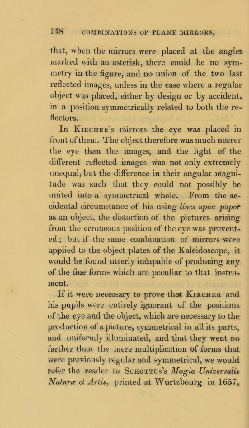 that, when the mirrors were placed at the angles marked with an asterisk, there could be no sym- metry in the figure, and no union of the two last reflected images, unless in the case where a regular object was placed, either by design or by accident, in a position symmetrically related to both the re- flectors. In Kircher’s mirrors the eye was placed in front of them. The object therefore was much nearer the eye than the images, and the light of the different reflected images was not only extremely unequal, but the difference in their angular magni- tude was such that they could not possibly be united into a symmetrical whole. From the ac- cidental circumstance of his using lines tipon paper as an object, the distortion of the pictures arising from the erroneous position of the eye was prevent- ed ; but if the same combination of mirrors-were applied to the object plates of the Kaleidoscope, it would be found utterly incapable of producing any of the fine forms which are peculiar to that instru- ment. If it were necessary to prove thai Kircher and his pupils were entirely ignorant of the positions of the eye and the object, which are necessary to the production of a picture, symmetrical in all its parts, and uniformly illuminated, and that they went no farther than the mere multiplication of forms that were previously regular and symmetrical, we would refer the reader to Schottus'’s Magia Universalis Natnr<r ct Artis^ printed at Wurtzbourg in 1657,
