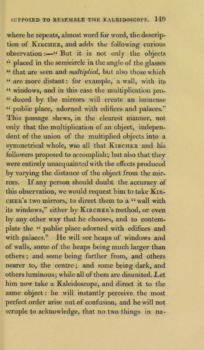 where he repeats, almost word for word, the descrip- tion of Kiechkr, and adds the following curious observation“ But it is not only the objects placed in the semicircle in the angle of the glasses “ that are seen and multiplied^ but also those which “ are more distant: for example, a wall, with its “ windows, and in this case the multiplication pro- ‘‘ duced by the mirrors will create an immense public place, adorned with edifices and palaces.” This passage shews, in the clearest manner, not only that the multiplication of an object, indepen- dent of the union of the multiplied objects into a symmetrical whole, was all that Kirchee and his followers proposed to accomplish; but also that they were entirely unacquainted with the effects produced by varying the distance of the object from the mir- rors. If any person should doubt the accuracy of this observation, we would request him to take Kiii- cher’s two mirrors, to direct them to a “ wall with its windows,” either by Kirchkh’s method, or even by any other way that he chooses, and to contem- plate the public place adorned with edifices and with palaces.” He will see heaps of windows and of walls, some of the heaps being much larger than others; and some being farther from, and others nearer to, the centre; and some being dark, and others luminous; while all of them are disunited. Let him now take a Kaleidoscope, and direct it to the same object: he will instantly perceive the most perfect order arise out of confusion, and he will not scruple to acknowledge, that no two things in na*