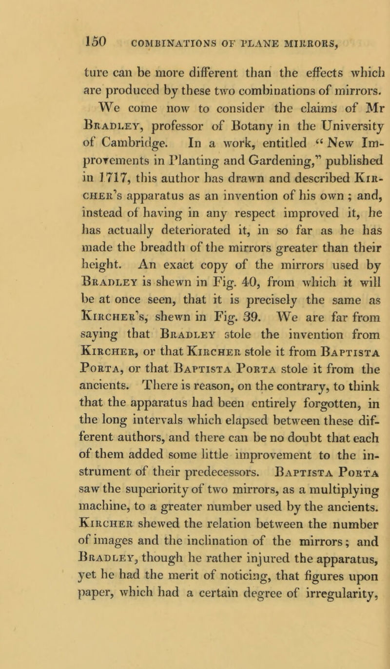 ture can be more different than the effects which are produced by these two combinations of mirrors. We come now to consider the claims of Mr Bradley, professor of Botany in the University of Cambridge. In a work, entitled ‘‘ New Im- provements in Planting and Gardening,” published in 1717, this author has drawn and described Kiii- cher’s apparatus as an invention of his own ; and, instead of having in any respect improved it, he has actually deteriorated it, in so far as he has made the breadth of the mirrors greater than their height. An exact copy of the mirrors used by Bradley is shewn in Fig. 40, from which it will be at once seen, that it is precisely the same as Kircher’s, sheAvn in Fig. 39. AVe are far from saying that Bradley stole the invention from Kircher, or that KirchePv stole it from Baptista Porta, or that Baptista Porta stole it from the ancients. There is reason, on the contrary, to think that the apparatus had been entirely forgotten, in the long intervals which elapsed between these dif- ferent authors, and there can be no doubt that each of them added some little improvement to the in- strument of their predecessors. Baptista Porta saw the superiority of two mirrors, as a multiplying machine, to a greater number used by the ancients. Kircher shewed the relation between the number of images and the inclination of the mirrors; and Bradley, though he rather injured the apparatus, yet he had the merit of noticing, that figures upon paper, which had a certain degree of irregularity.