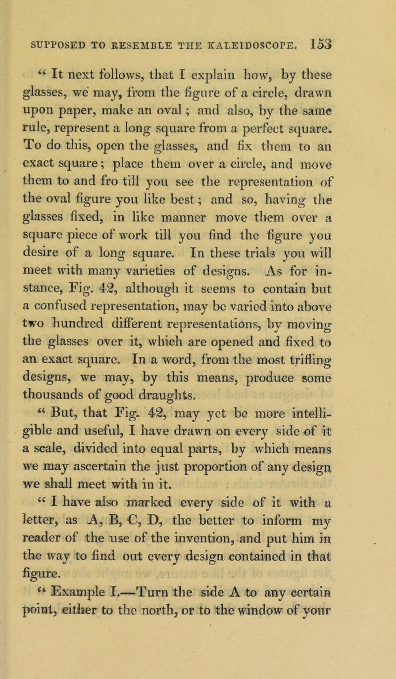 “ It next follows, that I explain how, by these glasses, we may, from the figure of a circle, drawn upon paper, make an oval; and also, by the same rule, represent a long square from a perfect square. To do this, open the glasses, and fix them to an exact square; place them over a circle, and move them to and fro till you see the representation of the oval figure you like best; and so, having the glasses fixed, in like manner move them over a square piece of work till you find the figure you desire of a long square. In these trials you will meet with many varieties of designs. As for in- stance, Fig. 42, although it seems to contain but a confused representation, may be varied into above two hundred different representations, by moving the glasses over it, which are opened and fixed to an exact square. In a word, from the most trifling designs, we may, by this means, produce some thousands of good draughts. “ But, that Fig. 42, may yet be more intelli- gible and useful, I have drawn on every side of it a scale, divided into equal parts, by which means we may ascertain the just proportion of any design we shall meet with in it. “ I have also marked every side of it with a letter, as A, B, C, D, the better to inform my reader of the use of the invention, and put him in the way to find out every design contained in that figure. “ Example I.—Turn the side A to any certain point, either to the north, or to the window of your